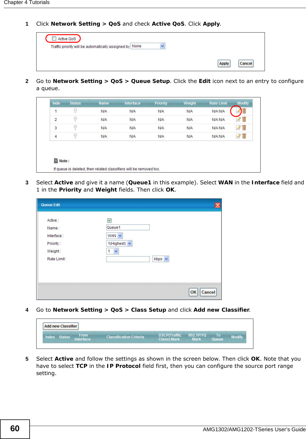 Chapter 4 TutorialsAMG1302/AMG1202-TSeries User’s Guide601Click Network Setting &gt; QoS and check Active QoS. Click Apply.Tutorial: Advanced &gt; QoS 2Go to Network Setting &gt; QoS &gt; Queue Setup. Click the Edit icon next to an entry to configure a queue.3Select Active and give it a name (Queue1 in this example). Select WAN in the Interface field and 1 in the Priority and Weight fields. Then click OK.Tutorial: Advanced &gt; QoS &gt; Queue Setup4Go to Network Setting &gt; QoS &gt; Class Setup and click Add new Classifier. 5Select Active and follow the settings as shown in the screen below. Then click OK. Note that you have to select TCP in the IP Protocol field first, then you can configure the source port range setting.