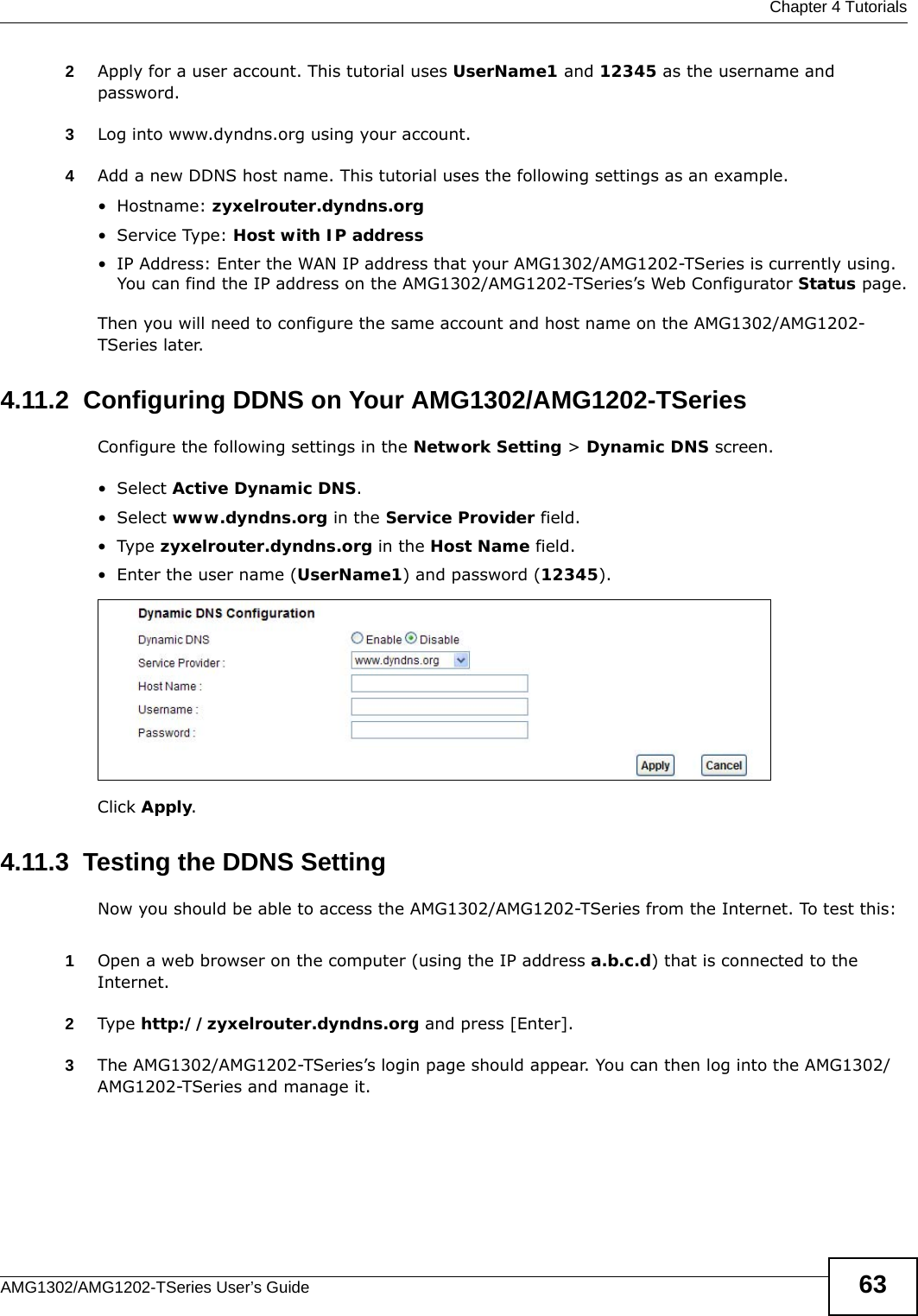  Chapter 4 TutorialsAMG1302/AMG1202-TSeries User’s Guide 632Apply for a user account. This tutorial uses UserName1 and 12345 as the username and password.3Log into www.dyndns.org using your account.4Add a new DDNS host name. This tutorial uses the following settings as an example.•Hostname: zyxelrouter.dyndns.org•Service Type: Host with IP address• IP Address: Enter the WAN IP address that your AMG1302/AMG1202-TSeries is currently using. You can find the IP address on the AMG1302/AMG1202-TSeries’s Web Configurator Status page.Then you will need to configure the same account and host name on the AMG1302/AMG1202-TSeries later.4.11.2  Configuring DDNS on Your AMG1302/AMG1202-TSeriesConfigure the following settings in the Network Setting &gt; Dynamic DNS screen.•Select Active Dynamic DNS.•Select www.dyndns.org in the Service Provider field.•Type zyxelrouter.dyndns.org in the Host Name field.• Enter the user name (UserName1) and password (12345).Click Apply.4.11.3  Testing the DDNS SettingNow you should be able to access the AMG1302/AMG1202-TSeries from the Internet. To test this:1Open a web browser on the computer (using the IP address a.b.c.d) that is connected to the Internet.2Type http://zyxelrouter.dyndns.org and press [Enter].3The AMG1302/AMG1202-TSeries’s login page should appear. You can then log into the AMG1302/AMG1202-TSeries and manage it.