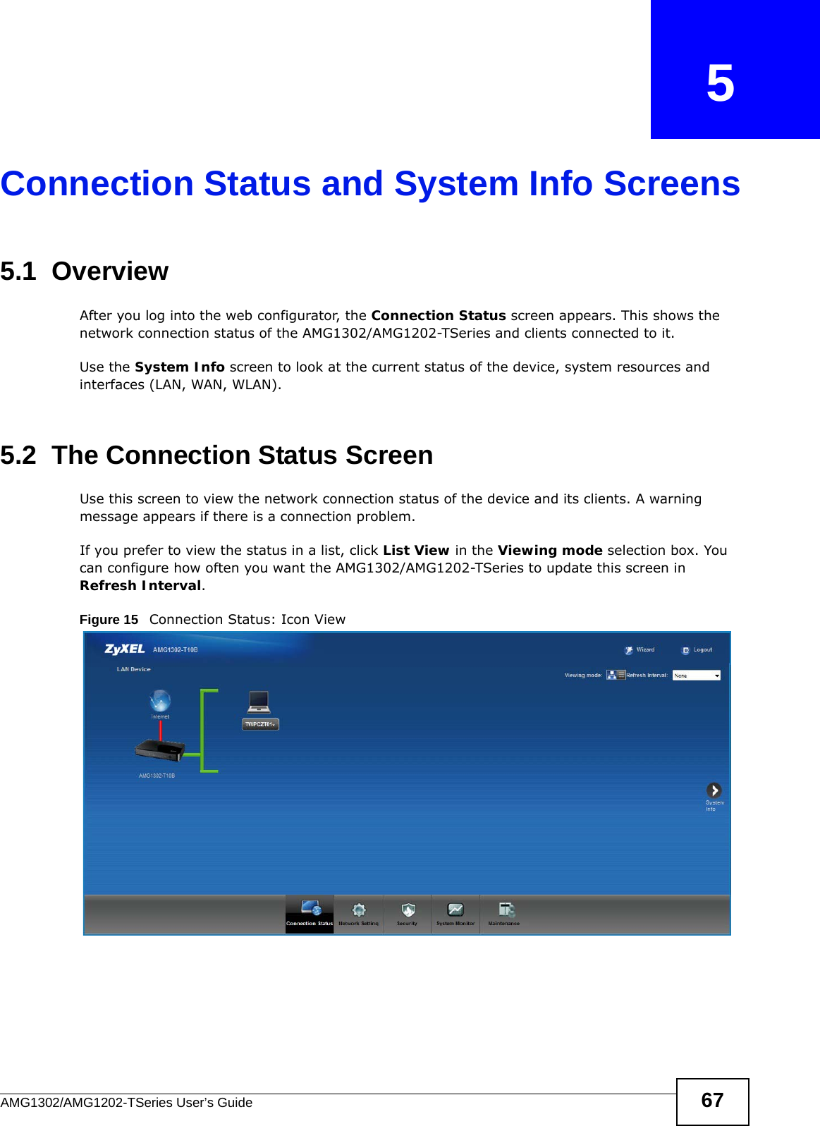 AMG1302/AMG1202-TSeries User’s Guide 67CHAPTER   5Connection Status and System Info Screens5.1  OverviewAfter you log into the web configurator, the Connection Status screen appears. This shows the network connection status of the AMG1302/AMG1202-TSeries and clients connected to it.Use the System Info screen to look at the current status of the device, system resources and interfaces (LAN, WAN, WLAN). 5.2  The Connection Status ScreenUse this screen to view the network connection status of the device and its clients. A warning message appears if there is a connection problem. If you prefer to view the status in a list, click List View in the Viewing mode selection box. You can configure how often you want the AMG1302/AMG1202-TSeries to update this screen in Refresh Interval.Figure 15   Connection Status: Icon View 