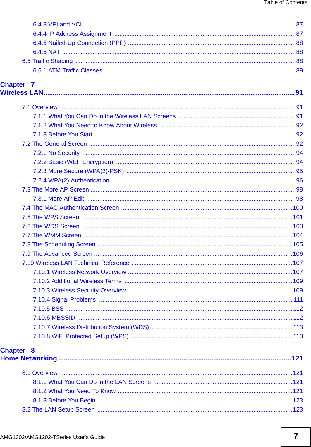   Table of ContentsAMG1302/AMG1202-TSeries User’s Guide 76.4.3 VPI and VCI .............................................................................................................................876.4.4 IP Address Assignment  ...........................................................................................................876.4.5 Nailed-Up Connection (PPP) ...................................................................................................886.4.6 NAT ..........................................................................................................................................886.5 Traffic Shaping  ..................................................................................................................................886.5.1 ATM Traffic Classes .................................................................................................................89Chapter   7Wireless LAN.......................................................................................................................................917.1 Overview  ...........................................................................................................................................917.1.1 What You Can Do in the Wireless LAN Screens  .....................................................................917.1.2 What You Need to Know About Wireless  ................................................................................927.1.3 Before You Start .......................................................................................................................927.2 The General Screen ..........................................................................................................................927.2.1 No Security  ..............................................................................................................................947.2.2 Basic (WEP Encryption)  ..........................................................................................................947.2.3 More Secure (WPA(2)-PSK) ....................................................................................................957.2.4 WPA(2) Authentication .............................................................................................................967.3 The More AP Screen .........................................................................................................................987.3.1 More AP Edit  ...........................................................................................................................987.4 The MAC Authentication Screen .....................................................................................................1007.5 The WPS Screen  ............................................................................................................................1017.6 The WDS Screen  ............................................................................................................................1037.7 The WMM Screen  ...........................................................................................................................1047.8 The Scheduling Screen ...................................................................................................................1057.9 The Advanced Screen .....................................................................................................................1067.10 Wireless LAN Technical Reference ...............................................................................................1077.10.1 Wireless Network Overview .................................................................................................1077.10.2 Additional Wireless Terms  ...................................................................................................1097.10.3 Wireless Security Overview .................................................................................................1097.10.4 Signal Problems  .................................................................................................................. 1117.10.5 BSS  ..................................................................................................................................... 1127.10.6 MBSSID ...............................................................................................................................1127.10.7 Wireless Distribution System (WDS)  ................................................................................... 1137.10.8 WiFi Protected Setup (WPS)  ............................................................................................... 113Chapter   8Home Networking .............................................................................................................................1218.1 Overview  .........................................................................................................................................1218.1.1 What You Can Do in the LAN Screens ..................................................................................1218.1.2 What You Need To Know .......................................................................................................1218.1.3 Before You Begin ...................................................................................................................1238.2 The LAN Setup Screen  ...................................................................................................................123