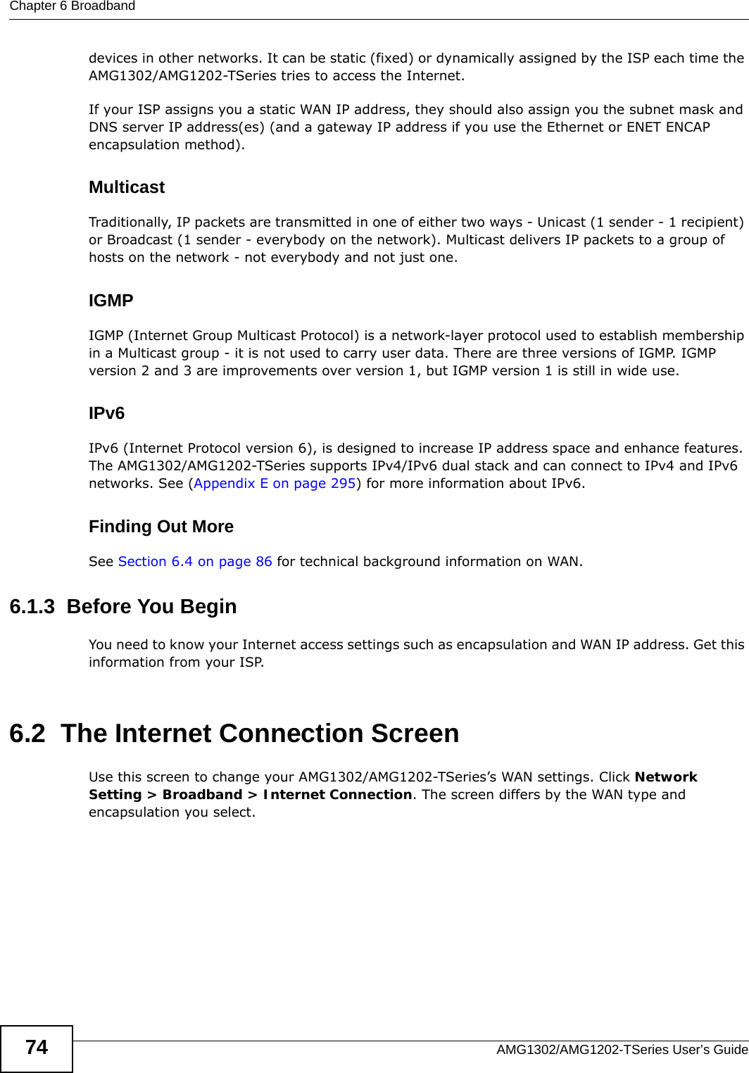 Chapter 6 BroadbandAMG1302/AMG1202-TSeries User’s Guide74devices in other networks. It can be static (fixed) or dynamically assigned by the ISP each time the AMG1302/AMG1202-TSeries tries to access the Internet.If your ISP assigns you a static WAN IP address, they should also assign you the subnet mask and DNS server IP address(es) (and a gateway IP address if you use the Ethernet or ENET ENCAP encapsulation method).MulticastTraditionally, IP packets are transmitted in one of either two ways - Unicast (1 sender - 1 recipient) or Broadcast (1 sender - everybody on the network). Multicast delivers IP packets to a group of hosts on the network - not everybody and not just one.IGMPIGMP (Internet Group Multicast Protocol) is a network-layer protocol used to establish membership in a Multicast group - it is not used to carry user data. There are three versions of IGMP. IGMP version 2 and 3 are improvements over version 1, but IGMP version 1 is still in wide use.IPv6IPv6 (Internet Protocol version 6), is designed to increase IP address space and enhance features. The AMG1302/AMG1202-TSeries supports IPv4/IPv6 dual stack and can connect to IPv4 and IPv6 networks. See (Appendix E on page 295) for more information about IPv6.Finding Out MoreSee Section 6.4 on page 86 for technical background information on WAN.6.1.3  Before You BeginYou need to know your Internet access settings such as encapsulation and WAN IP address. Get this information from your ISP.6.2  The Internet Connection ScreenUse this screen to change your AMG1302/AMG1202-TSeries’s WAN settings. Click Network Setting &gt; Broadband &gt; Internet Connection. The screen differs by the WAN type and encapsulation you select.