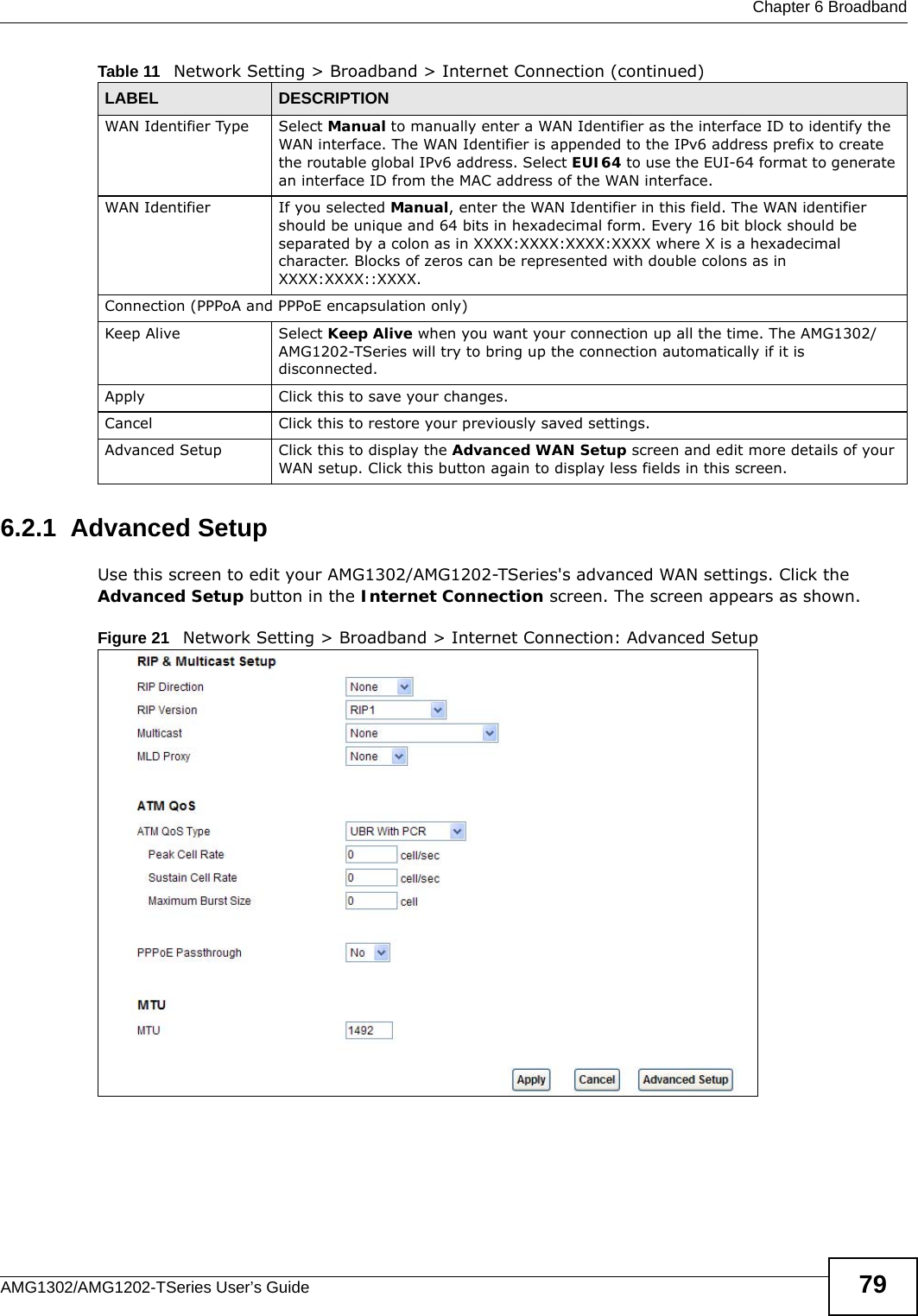  Chapter 6 BroadbandAMG1302/AMG1202-TSeries User’s Guide 796.2.1  Advanced Setup Use this screen to edit your AMG1302/AMG1202-TSeries&apos;s advanced WAN settings. Click the Advanced Setup button in the Internet Connection screen. The screen appears as shown.Figure 21   Network Setting &gt; Broadband &gt; Internet Connection: Advanced SetupWAN Identifier Type Select Manual to manually enter a WAN Identifier as the interface ID to identify the WAN interface. The WAN Identifier is appended to the IPv6 address prefix to create the routable global IPv6 address. Select EUI64 to use the EUI-64 format to generate an interface ID from the MAC address of the WAN interface.WAN Identifier If you selected Manual, enter the WAN Identifier in this field. The WAN identifier should be unique and 64 bits in hexadecimal form. Every 16 bit block should be separated by a colon as in XXXX:XXXX:XXXX:XXXX where X is a hexadecimal character. Blocks of zeros can be represented with double colons as in XXXX:XXXX::XXXX.Connection (PPPoA and PPPoE encapsulation only)Keep Alive Select Keep Alive when you want your connection up all the time. The AMG1302/AMG1202-TSeries will try to bring up the connection automatically if it is disconnected.Apply Click this to save your changes. Cancel Click this to restore your previously saved settings.Advanced Setup Click this to display the Advanced WAN Setup screen and edit more details of your WAN setup. Click this button again to display less fields in this screen.Table 11   Network Setting &gt; Broadband &gt; Internet Connection (continued)LABEL DESCRIPTION
