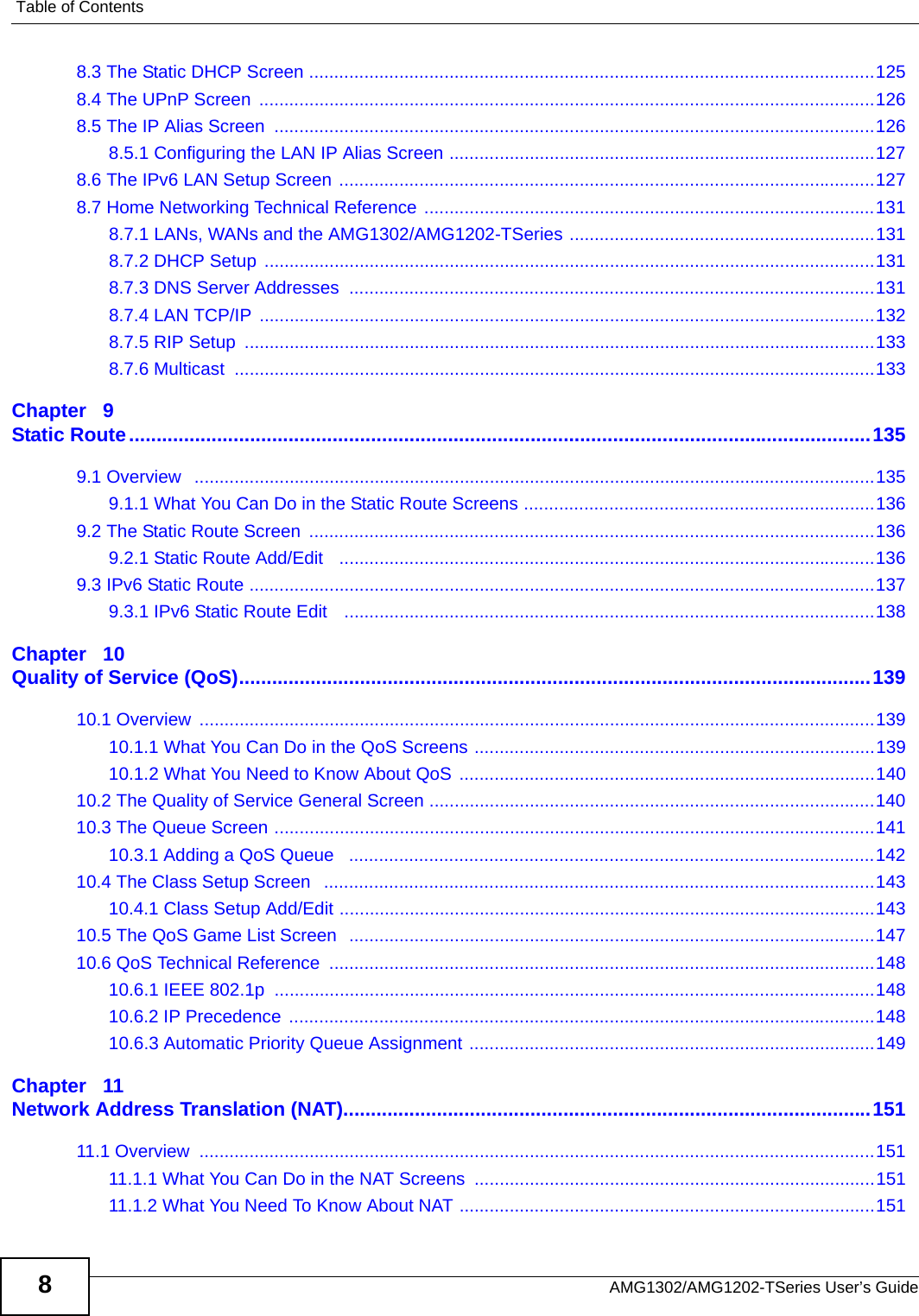 Table of ContentsAMG1302/AMG1202-TSeries User’s Guide88.3 The Static DHCP Screen .................................................................................................................1258.4 The UPnP Screen  ...........................................................................................................................1268.5 The IP Alias Screen  ........................................................................................................................1268.5.1 Configuring the LAN IP Alias Screen .....................................................................................1278.6 The IPv6 LAN Setup Screen ...........................................................................................................1278.7 Home Networking Technical Reference ..........................................................................................1318.7.1 LANs, WANs and the AMG1302/AMG1202-TSeries .............................................................1318.7.2 DHCP Setup  ..........................................................................................................................1318.7.3 DNS Server Addresses  .........................................................................................................1318.7.4 LAN TCP/IP  ...........................................................................................................................1328.7.5 RIP Setup  ..............................................................................................................................1338.7.6 Multicast  ................................................................................................................................133Chapter   9Static Route.......................................................................................................................................1359.1 Overview   ........................................................................................................................................1359.1.1 What You Can Do in the Static Route Screens ......................................................................1369.2 The Static Route Screen  .................................................................................................................1369.2.1 Static Route Add/Edit   ...........................................................................................................1369.3 IPv6 Static Route .............................................................................................................................1379.3.1 IPv6 Static Route Edit   ..........................................................................................................138Chapter   10Quality of Service (QoS)...................................................................................................................13910.1 Overview  .......................................................................................................................................13910.1.1 What You Can Do in the QoS Screens ................................................................................13910.1.2 What You Need to Know About QoS ...................................................................................14010.2 The Quality of Service General Screen .........................................................................................14010.3 The Queue Screen ........................................................................................................................14110.3.1 Adding a QoS Queue   .........................................................................................................14210.4 The Class Setup Screen   ..............................................................................................................14310.4.1 Class Setup Add/Edit ...........................................................................................................14310.5 The QoS Game List Screen  .........................................................................................................14710.6 QoS Technical Reference  .............................................................................................................14810.6.1 IEEE 802.1p  ........................................................................................................................14810.6.2 IP Precedence  .....................................................................................................................14810.6.3 Automatic Priority Queue Assignment .................................................................................149Chapter   11Network Address Translation (NAT)................................................................................................15111.1 Overview  .......................................................................................................................................15111.1.1 What You Can Do in the NAT Screens  ................................................................................15111.1.2 What You Need To Know About NAT ...................................................................................151