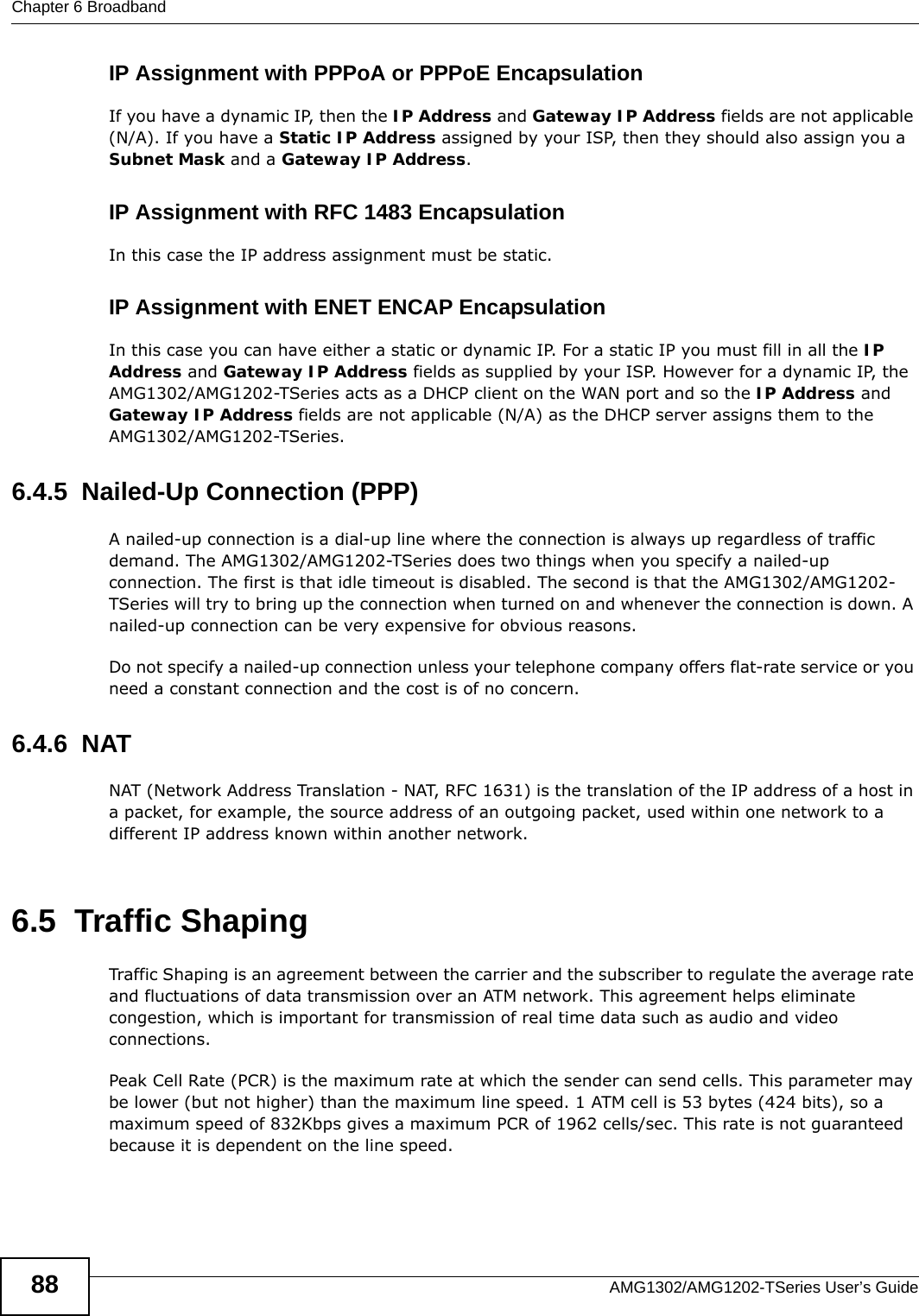 Chapter 6 BroadbandAMG1302/AMG1202-TSeries User’s Guide88IP Assignment with PPPoA or PPPoE EncapsulationIf you have a dynamic IP, then the IP Address and Gateway IP Address fields are not applicable (N/A). If you have a Static IP Address assigned by your ISP, then they should also assign you a Subnet Mask and a Gateway IP Address.IP Assignment with RFC 1483 EncapsulationIn this case the IP address assignment must be static.IP Assignment with ENET ENCAP EncapsulationIn this case you can have either a static or dynamic IP. For a static IP you must fill in all the IP Address and Gateway IP Address fields as supplied by your ISP. However for a dynamic IP, the AMG1302/AMG1202-TSeries acts as a DHCP client on the WAN port and so the IP Address and Gateway IP Address fields are not applicable (N/A) as the DHCP server assigns them to the AMG1302/AMG1202-TSeries.6.4.5  Nailed-Up Connection (PPP)A nailed-up connection is a dial-up line where the connection is always up regardless of traffic demand. The AMG1302/AMG1202-TSeries does two things when you specify a nailed-up connection. The first is that idle timeout is disabled. The second is that the AMG1302/AMG1202-TSeries will try to bring up the connection when turned on and whenever the connection is down. A nailed-up connection can be very expensive for obvious reasons. Do not specify a nailed-up connection unless your telephone company offers flat-rate service or you need a constant connection and the cost is of no concern.6.4.6  NATNAT (Network Address Translation - NAT, RFC 1631) is the translation of the IP address of a host in a packet, for example, the source address of an outgoing packet, used within one network to a different IP address known within another network.6.5  Traffic ShapingTraffic Shaping is an agreement between the carrier and the subscriber to regulate the average rate and fluctuations of data transmission over an ATM network. This agreement helps eliminate congestion, which is important for transmission of real time data such as audio and video connections.Peak Cell Rate (PCR) is the maximum rate at which the sender can send cells. This parameter may be lower (but not higher) than the maximum line speed. 1 ATM cell is 53 bytes (424 bits), so a maximum speed of 832Kbps gives a maximum PCR of 1962 cells/sec. This rate is not guaranteed because it is dependent on the line speed.