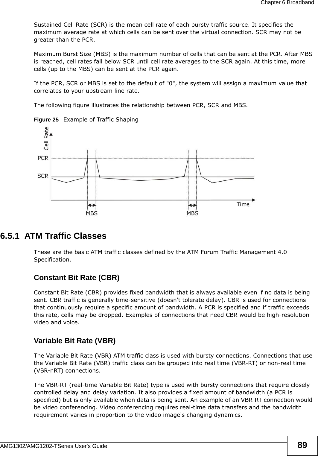  Chapter 6 BroadbandAMG1302/AMG1202-TSeries User’s Guide 89Sustained Cell Rate (SCR) is the mean cell rate of each bursty traffic source. It specifies the maximum average rate at which cells can be sent over the virtual connection. SCR may not be greater than the PCR.Maximum Burst Size (MBS) is the maximum number of cells that can be sent at the PCR. After MBS is reached, cell rates fall below SCR until cell rate averages to the SCR again. At this time, more cells (up to the MBS) can be sent at the PCR again.If the PCR, SCR or MBS is set to the default of &quot;0&quot;, the system will assign a maximum value that correlates to your upstream line rate. The following figure illustrates the relationship between PCR, SCR and MBS. Figure 25   Example of Traffic Shaping6.5.1  ATM Traffic ClassesThese are the basic ATM traffic classes defined by the ATM Forum Traffic Management 4.0 Specification. Constant Bit Rate (CBR)Constant Bit Rate (CBR) provides fixed bandwidth that is always available even if no data is being sent. CBR traffic is generally time-sensitive (doesn&apos;t tolerate delay). CBR is used for connections that continuously require a specific amount of bandwidth. A PCR is specified and if traffic exceeds this rate, cells may be dropped. Examples of connections that need CBR would be high-resolution video and voice.Variable Bit Rate (VBR) The Variable Bit Rate (VBR) ATM traffic class is used with bursty connections. Connections that use the Variable Bit Rate (VBR) traffic class can be grouped into real time (VBR-RT) or non-real time (VBR-nRT) connections. The VBR-RT (real-time Variable Bit Rate) type is used with bursty connections that require closely controlled delay and delay variation. It also provides a fixed amount of bandwidth (a PCR is specified) but is only available when data is being sent. An example of an VBR-RT connection would be video conferencing. Video conferencing requires real-time data transfers and the bandwidth requirement varies in proportion to the video image&apos;s changing dynamics. 