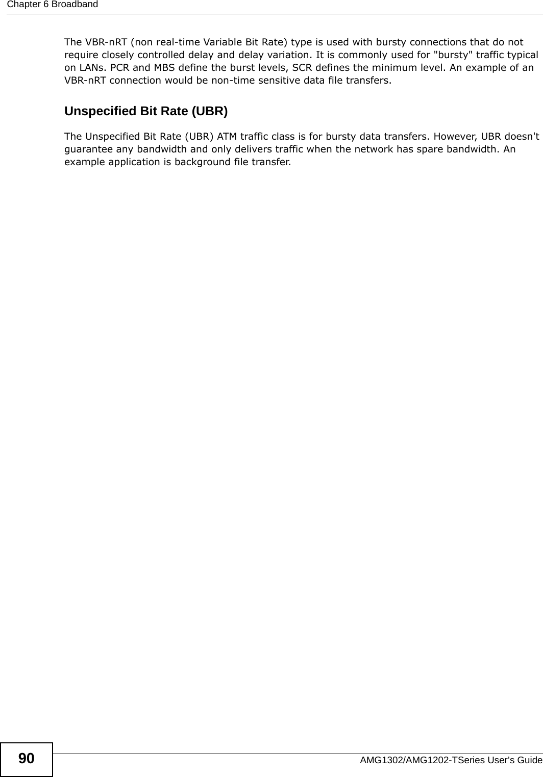 Chapter 6 BroadbandAMG1302/AMG1202-TSeries User’s Guide90The VBR-nRT (non real-time Variable Bit Rate) type is used with bursty connections that do not require closely controlled delay and delay variation. It is commonly used for &quot;bursty&quot; traffic typical on LANs. PCR and MBS define the burst levels, SCR defines the minimum level. An example of an VBR-nRT connection would be non-time sensitive data file transfers.Unspecified Bit Rate (UBR)The Unspecified Bit Rate (UBR) ATM traffic class is for bursty data transfers. However, UBR doesn&apos;t guarantee any bandwidth and only delivers traffic when the network has spare bandwidth. An example application is background file transfer.