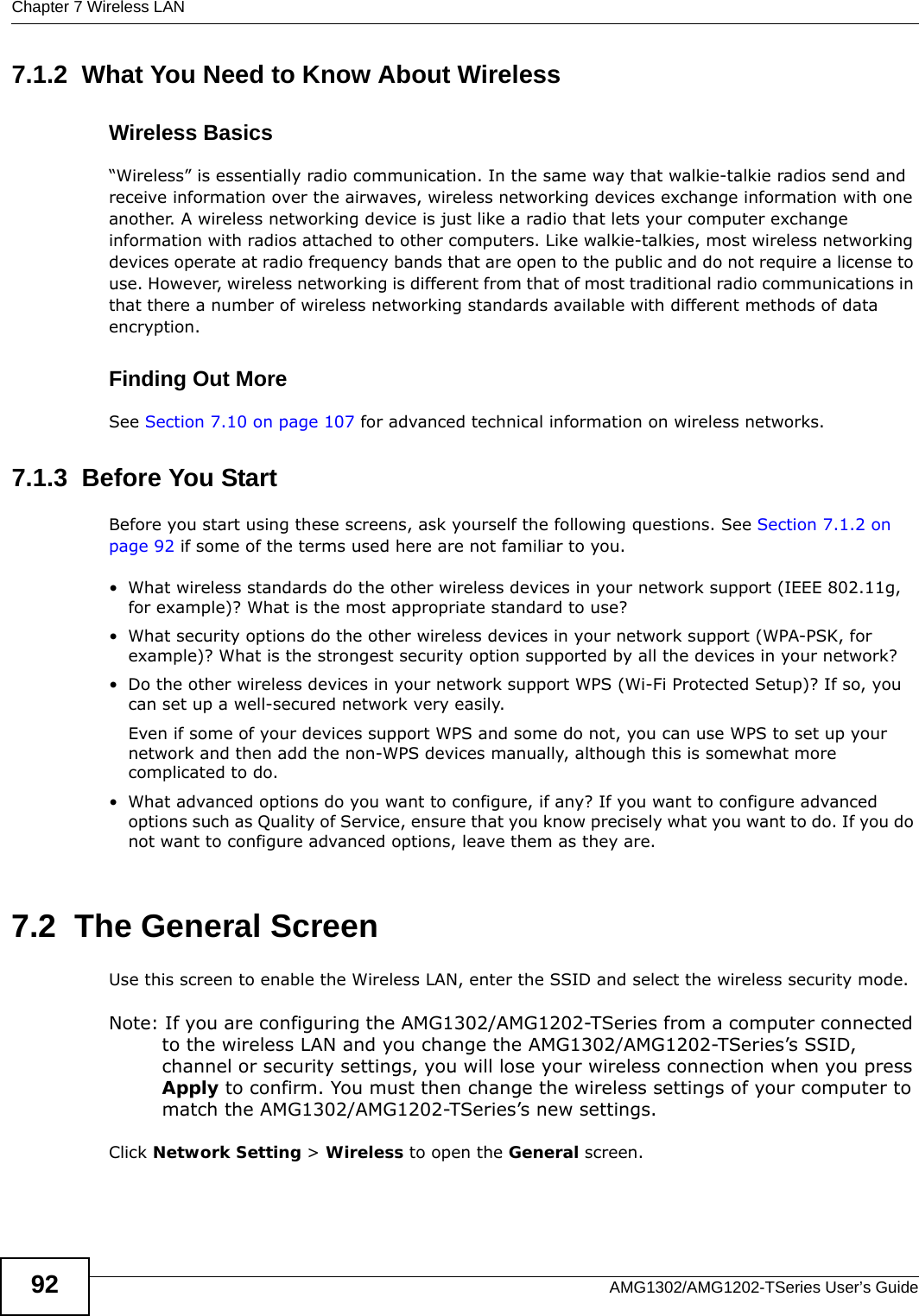 Chapter 7 Wireless LANAMG1302/AMG1202-TSeries User’s Guide927.1.2  What You Need to Know About WirelessWireless Basics“Wireless” is essentially radio communication. In the same way that walkie-talkie radios send and receive information over the airwaves, wireless networking devices exchange information with one another. A wireless networking device is just like a radio that lets your computer exchange information with radios attached to other computers. Like walkie-talkies, most wireless networking devices operate at radio frequency bands that are open to the public and do not require a license to use. However, wireless networking is different from that of most traditional radio communications in that there a number of wireless networking standards available with different methods of data encryption.Finding Out MoreSee Section 7.10 on page 107 for advanced technical information on wireless networks.7.1.3  Before You StartBefore you start using these screens, ask yourself the following questions. See Section 7.1.2 on page 92 if some of the terms used here are not familiar to you.• What wireless standards do the other wireless devices in your network support (IEEE 802.11g, for example)? What is the most appropriate standard to use?• What security options do the other wireless devices in your network support (WPA-PSK, for example)? What is the strongest security option supported by all the devices in your network?• Do the other wireless devices in your network support WPS (Wi-Fi Protected Setup)? If so, you can set up a well-secured network very easily. Even if some of your devices support WPS and some do not, you can use WPS to set up your network and then add the non-WPS devices manually, although this is somewhat more complicated to do.• What advanced options do you want to configure, if any? If you want to configure advanced options such as Quality of Service, ensure that you know precisely what you want to do. If you do not want to configure advanced options, leave them as they are.7.2  The General ScreenUse this screen to enable the Wireless LAN, enter the SSID and select the wireless security mode.Note: If you are configuring the AMG1302/AMG1202-TSeries from a computer connected to the wireless LAN and you change the AMG1302/AMG1202-TSeries’s SSID, channel or security settings, you will lose your wireless connection when you press Apply to confirm. You must then change the wireless settings of your computer to match the AMG1302/AMG1202-TSeries’s new settings.Click Network Setting &gt; Wireless to open the General screen.