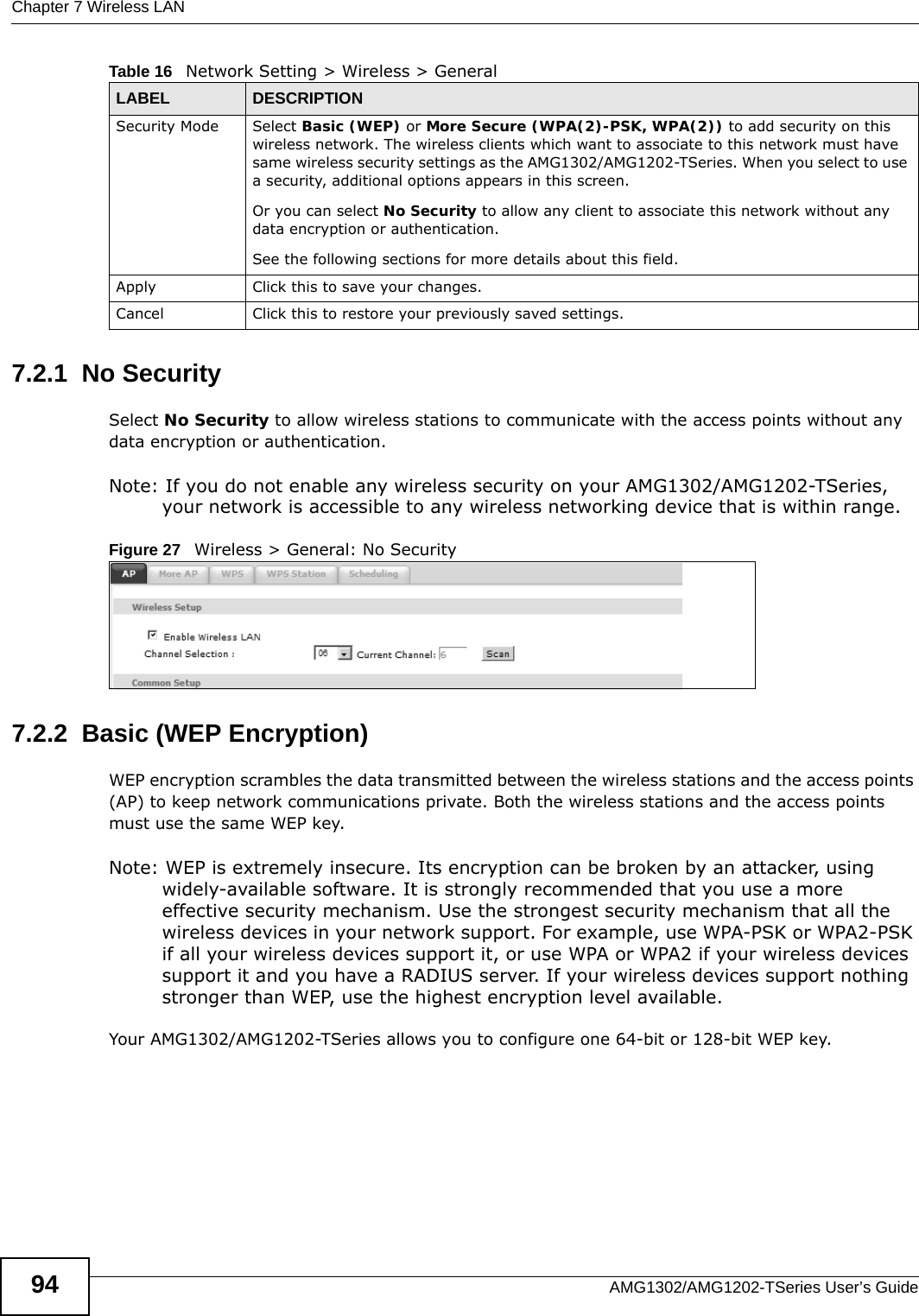 Chapter 7 Wireless LANAMG1302/AMG1202-TSeries User’s Guide947.2.1  No SecuritySelect No Security to allow wireless stations to communicate with the access points without any data encryption or authentication.Note: If you do not enable any wireless security on your AMG1302/AMG1202-TSeries, your network is accessible to any wireless networking device that is within range.Figure 27   Wireless &gt; General: No Security7.2.2  Basic (WEP Encryption)WEP encryption scrambles the data transmitted between the wireless stations and the access points (AP) to keep network communications private. Both the wireless stations and the access points must use the same WEP key.Note: WEP is extremely insecure. Its encryption can be broken by an attacker, using widely-available software. It is strongly recommended that you use a more effective security mechanism. Use the strongest security mechanism that all the wireless devices in your network support. For example, use WPA-PSK or WPA2-PSK if all your wireless devices support it, or use WPA or WPA2 if your wireless devices support it and you have a RADIUS server. If your wireless devices support nothing stronger than WEP, use the highest encryption level available.Your AMG1302/AMG1202-TSeries allows you to configure one 64-bit or 128-bit WEP key.Security Mode Select Basic (WEP) or More Secure (WPA(2)-PSK, WPA(2)) to add security on this wireless network. The wireless clients which want to associate to this network must have same wireless security settings as the AMG1302/AMG1202-TSeries. When you select to use a security, additional options appears in this screen. Or you can select No Security to allow any client to associate this network without any data encryption or authentication.See the following sections for more details about this field.Apply Click this to save your changes.Cancel Click this to restore your previously saved settings.Table 16   Network Setting &gt; Wireless &gt; GeneralLABEL DESCRIPTION