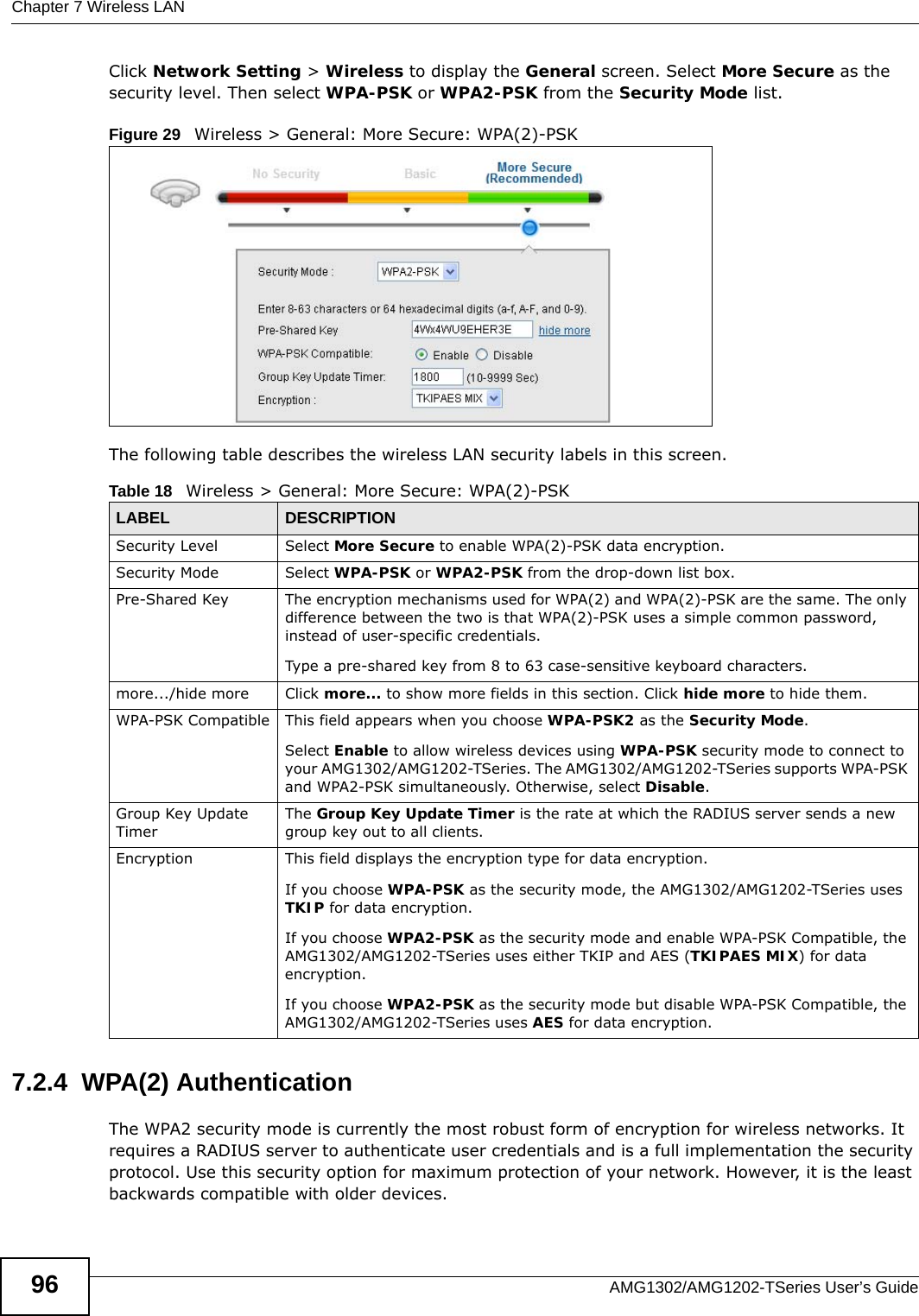 Chapter 7 Wireless LANAMG1302/AMG1202-TSeries User’s Guide96Click Network Setting &gt; Wireless to display the General screen. Select More Secure as the security level. Then select WPA-PSK or WPA2-PSK from the Security Mode list.Figure 29   Wireless &gt; General: More Secure: WPA(2)-PSKThe following table describes the wireless LAN security labels in this screen.7.2.4  WPA(2) AuthenticationThe WPA2 security mode is currently the most robust form of encryption for wireless networks. It requires a RADIUS server to authenticate user credentials and is a full implementation the security protocol. Use this security option for maximum protection of your network. However, it is the least backwards compatible with older devices.Table 18   Wireless &gt; General: More Secure: WPA(2)-PSKLABEL DESCRIPTIONSecurity Level Select More Secure to enable WPA(2)-PSK data encryption.Security Mode Select WPA-PSK or WPA2-PSK from the drop-down list box.Pre-Shared Key The encryption mechanisms used for WPA(2) and WPA(2)-PSK are the same. The only difference between the two is that WPA(2)-PSK uses a simple common password, instead of user-specific credentials.Type a pre-shared key from 8 to 63 case-sensitive keyboard characters.more.../hide more Click more... to show more fields in this section. Click hide more to hide them.WPA-PSK Compatible This field appears when you choose WPA-PSK2 as the Security Mode.Select Enable to allow wireless devices using WPA-PSK security mode to connect to your AMG1302/AMG1202-TSeries. The AMG1302/AMG1202-TSeries supports WPA-PSK and WPA2-PSK simultaneously. Otherwise, select Disable.Group Key Update TimerThe Group Key Update Timer is the rate at which the RADIUS server sends a new group key out to all clients. Encryption This field displays the encryption type for data encryption.If you choose WPA-PSK as the security mode, the AMG1302/AMG1202-TSeries uses TKIP for data encryption.If you choose WPA2-PSK as the security mode and enable WPA-PSK Compatible, the AMG1302/AMG1202-TSeries uses either TKIP and AES (TKIPAES MIX) for data encryption.If you choose WPA2-PSK as the security mode but disable WPA-PSK Compatible, the AMG1302/AMG1202-TSeries uses AES for data encryption.