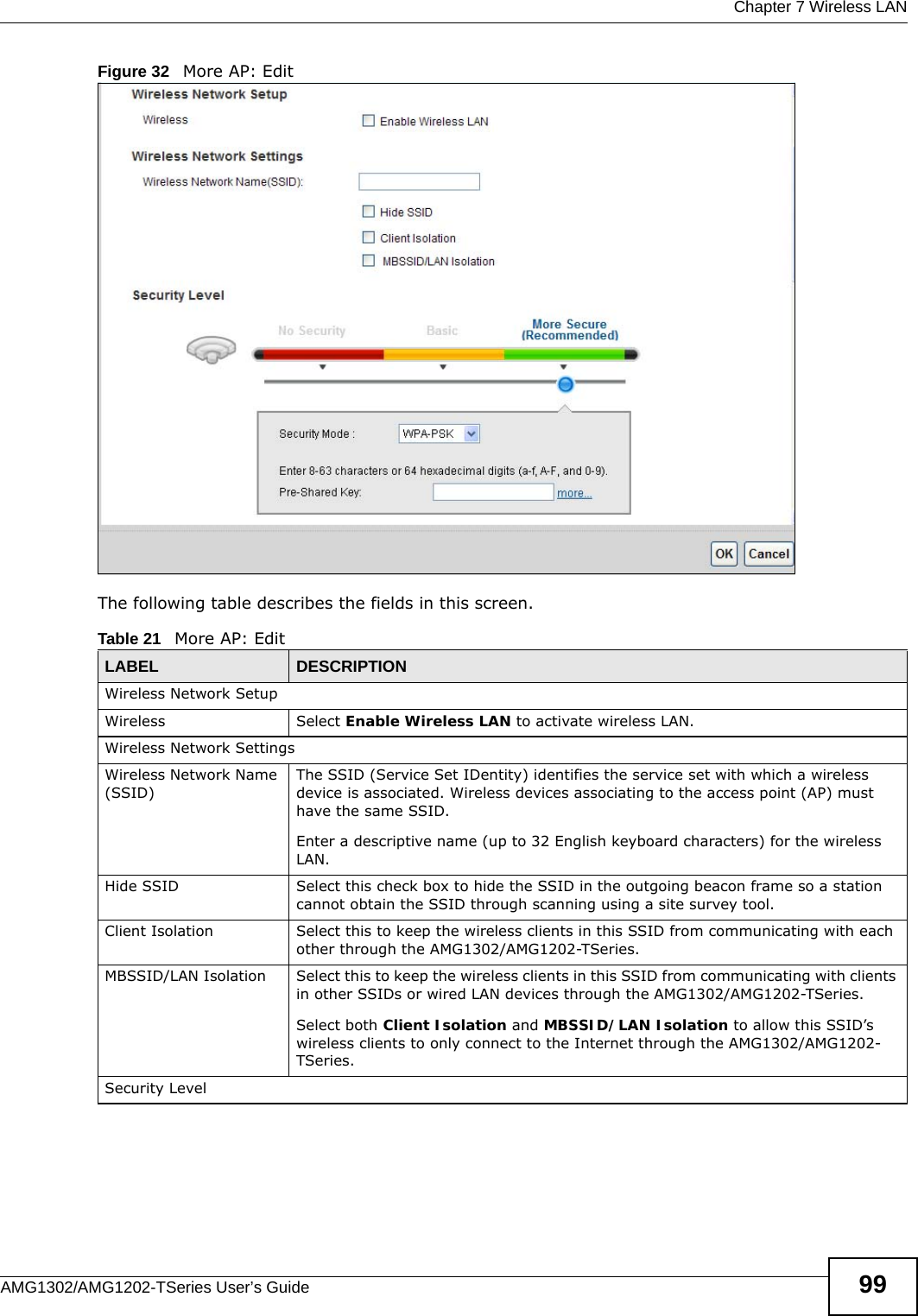  Chapter 7 Wireless LANAMG1302/AMG1202-TSeries User’s Guide 99Figure 32   More AP: EditThe following table describes the fields in this screen.Table 21   More AP: EditLABEL DESCRIPTIONWireless Network SetupWireless Select Enable Wireless LAN to activate wireless LAN.Wireless Network SettingsWireless Network Name (SSID)The SSID (Service Set IDentity) identifies the service set with which a wireless device is associated. Wireless devices associating to the access point (AP) must have the same SSID. Enter a descriptive name (up to 32 English keyboard characters) for the wireless LAN. Hide SSID Select this check box to hide the SSID in the outgoing beacon frame so a station cannot obtain the SSID through scanning using a site survey tool.Client Isolation  Select this to keep the wireless clients in this SSID from communicating with each other through the AMG1302/AMG1202-TSeries. MBSSID/LAN Isolation  Select this to keep the wireless clients in this SSID from communicating with clients in other SSIDs or wired LAN devices through the AMG1302/AMG1202-TSeries.Select both Client Isolation and MBSSID/LAN Isolation to allow this SSID’s wireless clients to only connect to the Internet through the AMG1302/AMG1202-TSeries.Security Level