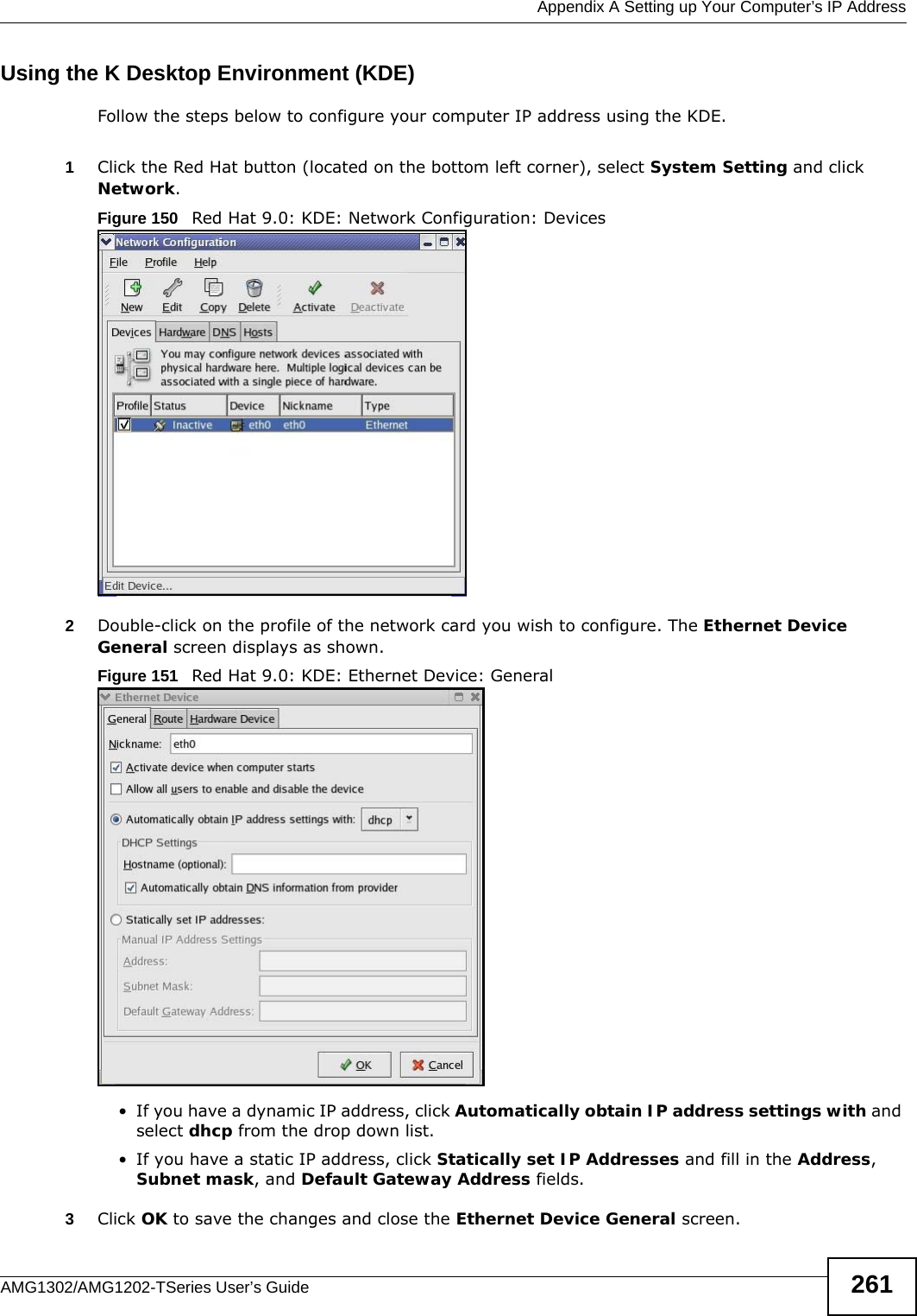  Appendix A Setting up Your Computer’s IP AddressAMG1302/AMG1202-TSeries User’s Guide 261Using the K Desktop Environment (KDE)Follow the steps below to configure your computer IP address using the KDE. 1Click the Red Hat button (located on the bottom left corner), select System Setting and click Network.Figure 150   Red Hat 9.0: KDE: Network Configuration: Devices 2Double-click on the profile of the network card you wish to configure. The Ethernet Device General screen displays as shown. Figure 151   Red Hat 9.0: KDE: Ethernet Device: General  • If you have a dynamic IP address, click Automatically obtain IP address settings with and select dhcp from the drop down list. • If you have a static IP address, click Statically set IP Addresses and fill in the Address, Subnet mask, and Default Gateway Address fields. 3Click OK to save the changes and close the Ethernet Device General screen. 