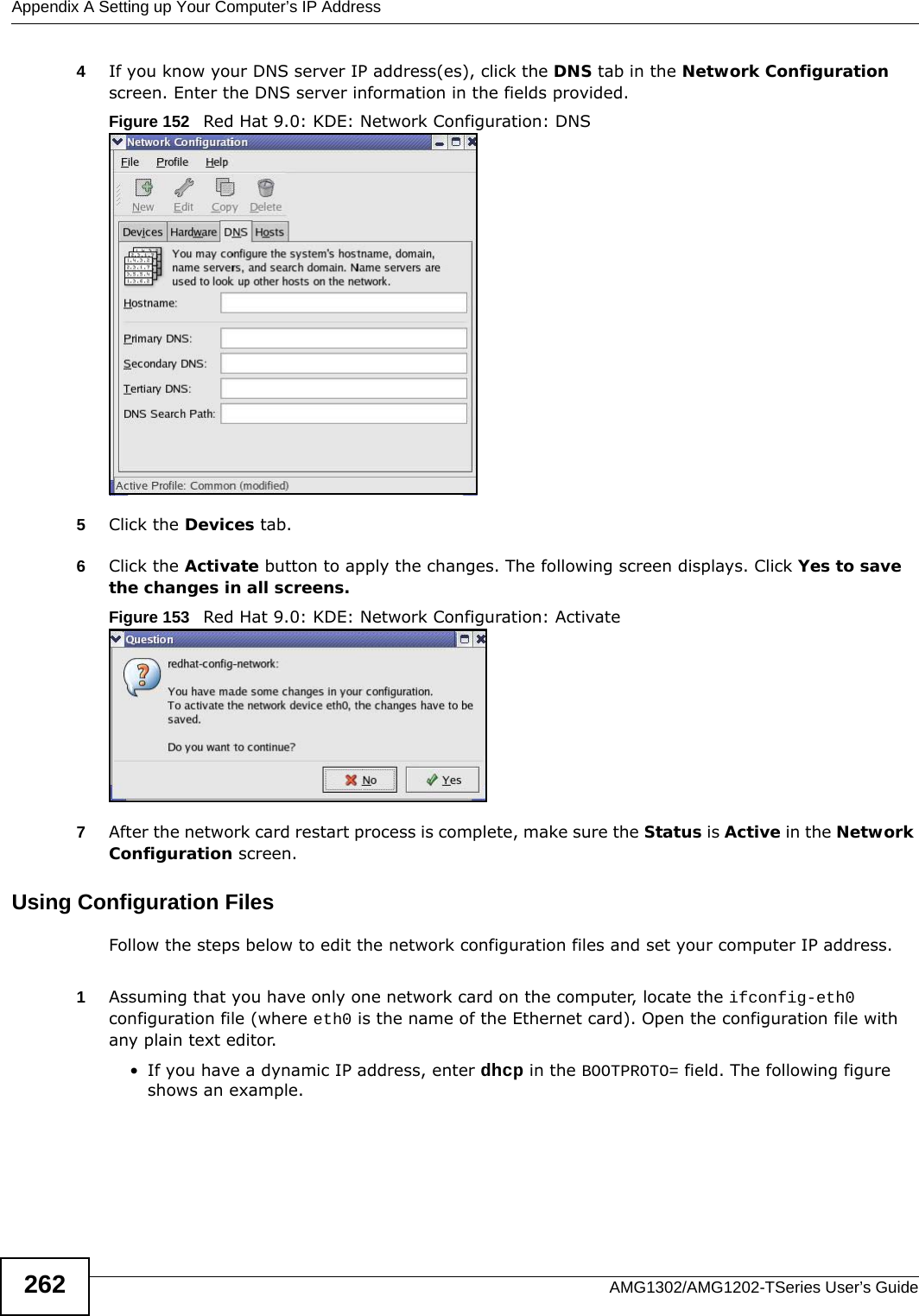 Appendix A Setting up Your Computer’s IP AddressAMG1302/AMG1202-TSeries User’s Guide2624If you know your DNS server IP address(es), click the DNS tab in the Network Configuration screen. Enter the DNS server information in the fields provided. Figure 152   Red Hat 9.0: KDE: Network Configuration: DNS 5Click the Devices tab. 6Click the Activate button to apply the changes. The following screen displays. Click Yes to save the changes in all screens.Figure 153   Red Hat 9.0: KDE: Network Configuration: Activate  7After the network card restart process is complete, make sure the Status is Active in the Network Configuration screen.Using Configuration FilesFollow the steps below to edit the network configuration files and set your computer IP address. 1Assuming that you have only one network card on the computer, locate the ifconfig-eth0 configuration file (where eth0 is the name of the Ethernet card). Open the configuration file with any plain text editor.• If you have a dynamic IP address, enter dhcp in the BOOTPROTO= field. The following figure shows an example. 