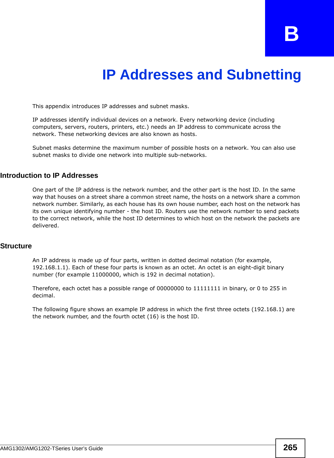 AMG1302/AMG1202-TSeries User’s Guide 265APPENDIX   BIP Addresses and SubnettingThis appendix introduces IP addresses and subnet masks. IP addresses identify individual devices on a network. Every networking device (including computers, servers, routers, printers, etc.) needs an IP address to communicate across the network. These networking devices are also known as hosts.Subnet masks determine the maximum number of possible hosts on a network. You can also use subnet masks to divide one network into multiple sub-networks.Introduction to IP AddressesOne part of the IP address is the network number, and the other part is the host ID. In the same way that houses on a street share a common street name, the hosts on a network share a common network number. Similarly, as each house has its own house number, each host on the network has its own unique identifying number - the host ID. Routers use the network number to send packets to the correct network, while the host ID determines to which host on the network the packets are delivered.StructureAn IP address is made up of four parts, written in dotted decimal notation (for example, 192.168.1.1). Each of these four parts is known as an octet. An octet is an eight-digit binary number (for example 11000000, which is 192 in decimal notation). Therefore, each octet has a possible range of 00000000 to 11111111 in binary, or 0 to 255 in decimal.The following figure shows an example IP address in which the first three octets (192.168.1) are the network number, and the fourth octet (16) is the host ID.