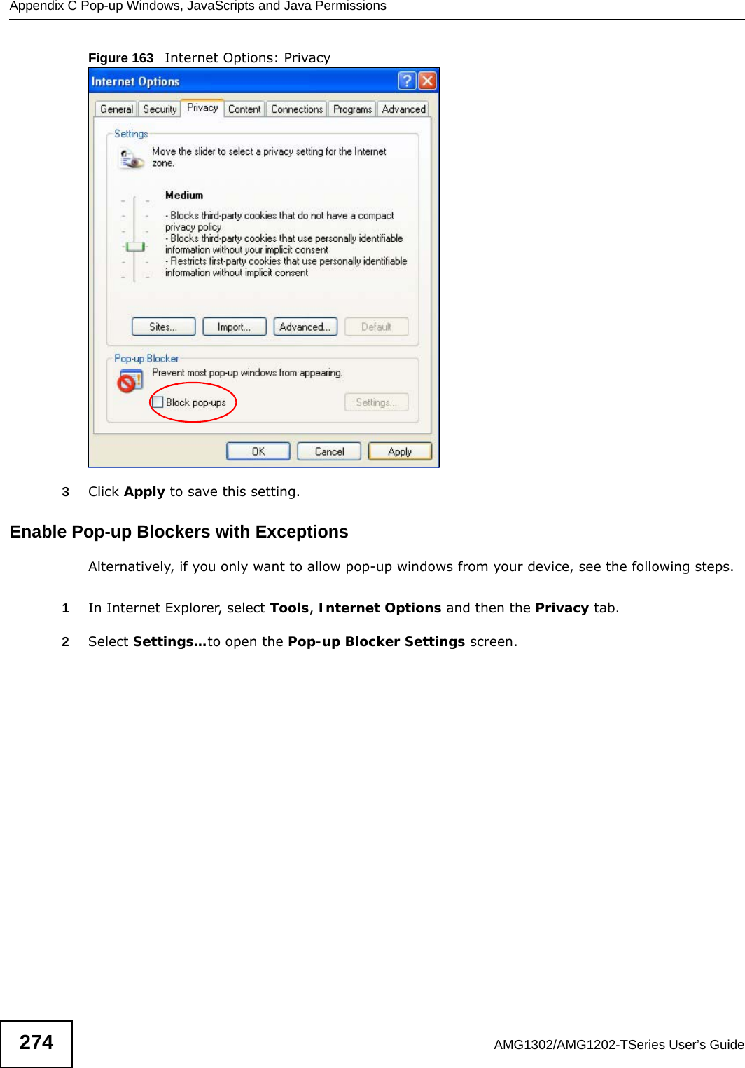 Appendix C Pop-up Windows, JavaScripts and Java PermissionsAMG1302/AMG1202-TSeries User’s Guide274Figure 163   Internet Options: Privacy3Click Apply to save this setting.Enable Pop-up Blockers with ExceptionsAlternatively, if you only want to allow pop-up windows from your device, see the following steps.1In Internet Explorer, select Tools, Internet Options and then the Privacy tab. 2Select Settings…to open the Pop-up Blocker Settings screen.