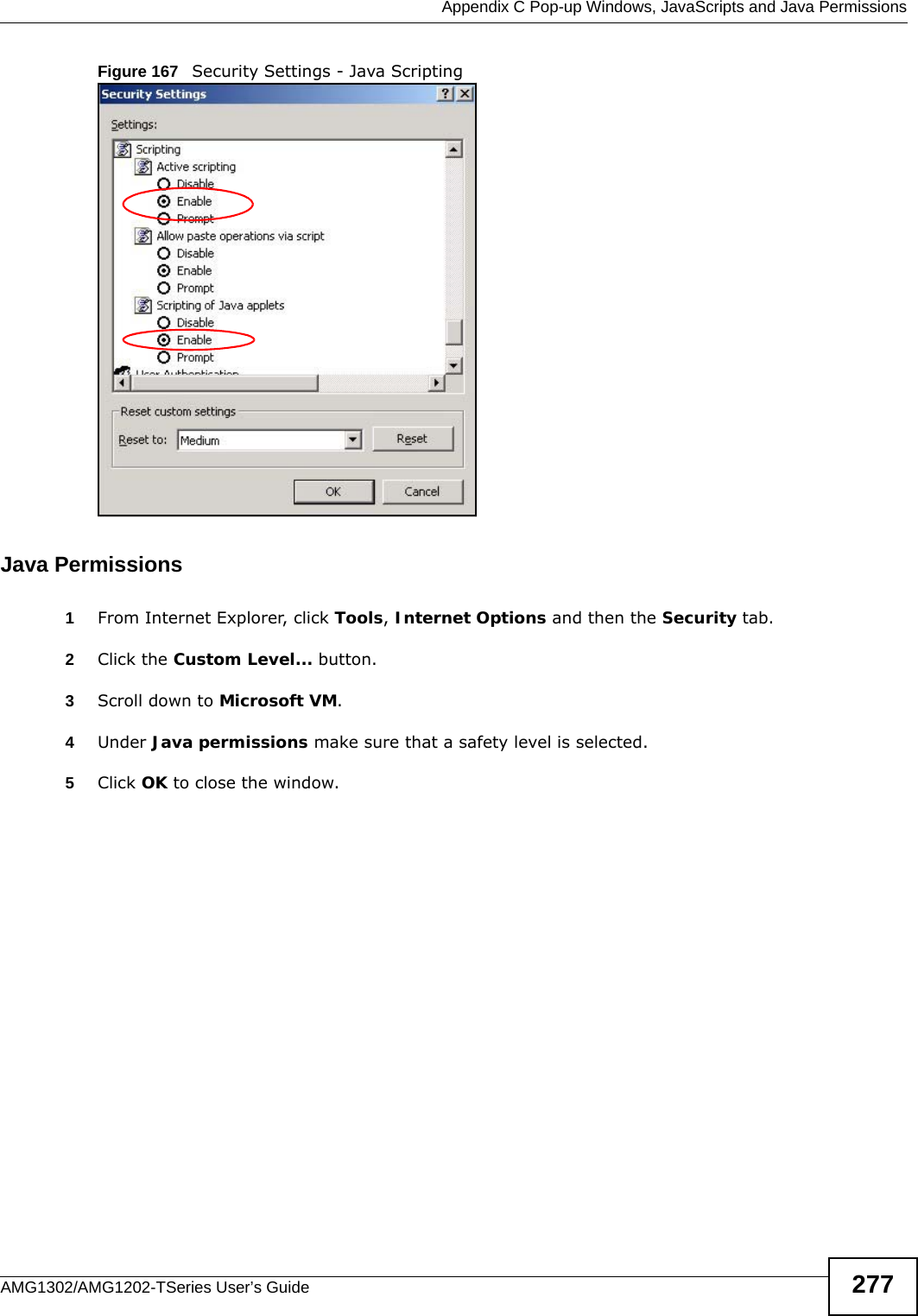  Appendix C Pop-up Windows, JavaScripts and Java PermissionsAMG1302/AMG1202-TSeries User’s Guide 277Figure 167   Security Settings - Java ScriptingJava Permissions1From Internet Explorer, click Tools, Internet Options and then the Security tab. 2Click the Custom Level... button. 3Scroll down to Microsoft VM. 4Under Java permissions make sure that a safety level is selected.5Click OK to close the window.
