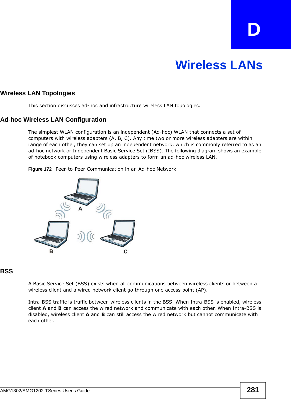 AMG1302/AMG1202-TSeries User’s Guide 281APPENDIX   DWireless LANsWireless LAN TopologiesThis section discusses ad-hoc and infrastructure wireless LAN topologies.Ad-hoc Wireless LAN ConfigurationThe simplest WLAN configuration is an independent (Ad-hoc) WLAN that connects a set of computers with wireless adapters (A, B, C). Any time two or more wireless adapters are within range of each other, they can set up an independent network, which is commonly referred to as an ad-hoc network or Independent Basic Service Set (IBSS). The following diagram shows an example of notebook computers using wireless adapters to form an ad-hoc wireless LAN. Figure 172   Peer-to-Peer Communication in an Ad-hoc NetworkBSSA Basic Service Set (BSS) exists when all communications between wireless clients or between a wireless client and a wired network client go through one access point (AP). Intra-BSS traffic is traffic between wireless clients in the BSS. When Intra-BSS is enabled, wireless client A and B can access the wired network and communicate with each other. When Intra-BSS is disabled, wireless client A and B can still access the wired network but cannot communicate with each other.
