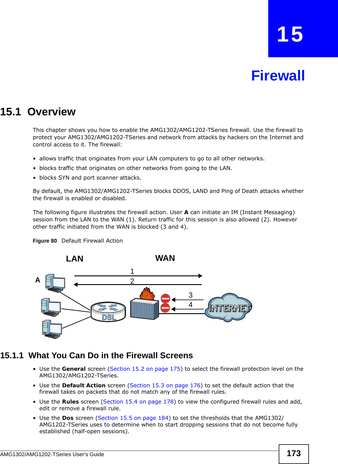 AMG1302/AMG1202-TSeries User’s Guide 173CHAPTER   15Firewall15.1  OverviewThis chapter shows you how to enable the AMG1302/AMG1202-TSeries firewall. Use the firewall to protect your AMG1302/AMG1202-TSeries and network from attacks by hackers on the Internet and control access to it. The firewall:• allows traffic that originates from your LAN computers to go to all other networks. • blocks traffic that originates on other networks from going to the LAN.• blocks SYN and port scanner attacks.By default, the AMG1302/AMG1202-TSeries blocks DDOS, LAND and Ping of Death attacks whether the firewall is enabled or disabled.The following figure illustrates the firewall action. User A can initiate an IM (Instant Messaging) session from the LAN to the WAN (1). Return traffic for this session is also allowed (2). However other traffic initiated from the WAN is blocked (3 and 4).Figure 80   Default Firewall Action15.1.1  What You Can Do in the Firewall Screens•Use the General screen (Section 15.2 on page 175) to select the firewall protection level on the AMG1302/AMG1202-TSeries.•Use the Default Action screen (Section 15.3 on page 176) to set the default action that the firewall takes on packets that do not match any of the firewall rules.•Use the Rules screen (Section 15.4 on page 178) to view the configured firewall rules and add, edit or remove a firewall rule.•Use the Dos screen (Section 15.5 on page 184) to set the thresholds that the AMG1302/AMG1202-TSeries uses to determine when to start dropping sessions that do not become fully established (half-open sessions).WANLAN3412A