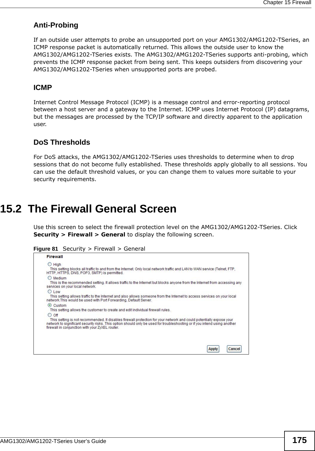  Chapter 15 FirewallAMG1302/AMG1202-TSeries User’s Guide 175Anti-ProbingIf an outside user attempts to probe an unsupported port on your AMG1302/AMG1202-TSeries, an ICMP response packet is automatically returned. This allows the outside user to know the AMG1302/AMG1202-TSeries exists. The AMG1302/AMG1202-TSeries supports anti-probing, which prevents the ICMP response packet from being sent. This keeps outsiders from discovering your AMG1302/AMG1202-TSeries when unsupported ports are probed. ICMPInternet Control Message Protocol (ICMP) is a message control and error-reporting protocol between a host server and a gateway to the Internet. ICMP uses Internet Protocol (IP) datagrams, but the messages are processed by the TCP/IP software and directly apparent to the application user. DoS ThresholdsFor DoS attacks, the AMG1302/AMG1202-TSeries uses thresholds to determine when to drop sessions that do not become fully established. These thresholds apply globally to all sessions. You can use the default threshold values, or you can change them to values more suitable to your security requirements.15.2  The Firewall General ScreenUse this screen to select the firewall protection level on the AMG1302/AMG1202-TSeries. Click Security &gt; Firewall &gt; General to display the following screen.Figure 81   Security &gt; Firewall &gt; General