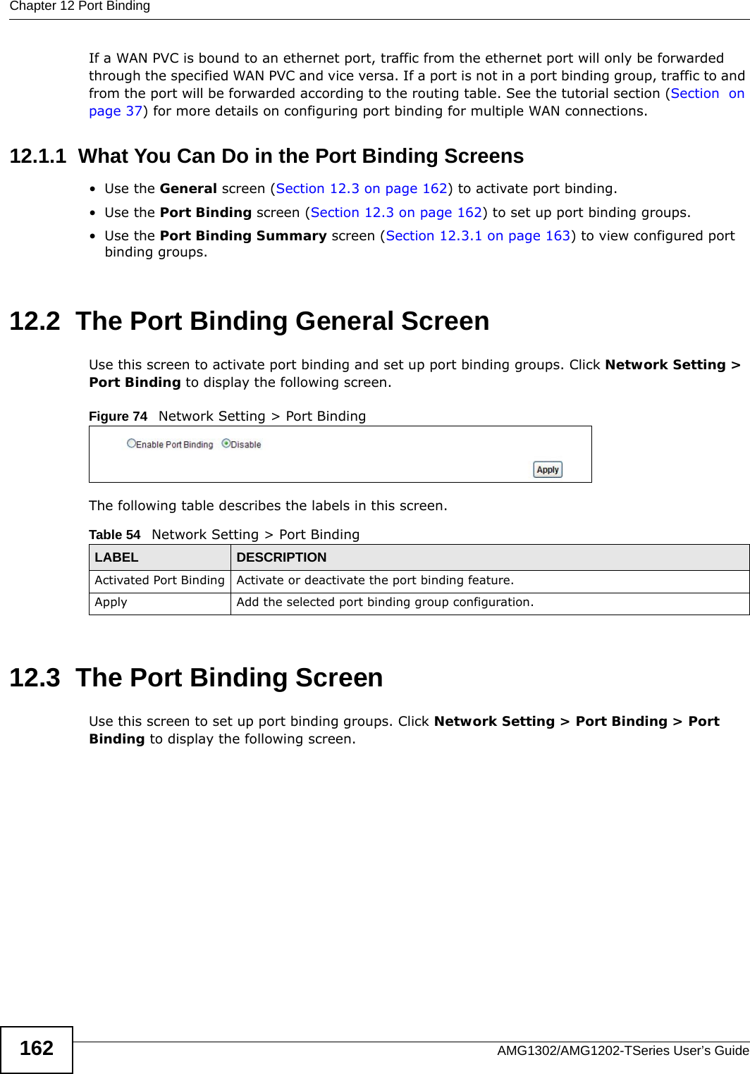 Chapter 12 Port BindingAMG1302/AMG1202-TSeries User’s Guide162If a WAN PVC is bound to an ethernet port, traffic from the ethernet port will only be forwarded through the specified WAN PVC and vice versa. If a port is not in a port binding group, traffic to and from the port will be forwarded according to the routing table. See the tutorial section (Section  on page 37) for more details on configuring port binding for multiple WAN connections.12.1.1  What You Can Do in the Port Binding Screens•Use the General screen (Section 12.3 on page 162) to activate port binding.•Use the Port Binding screen (Section 12.3 on page 162) to set up port binding groups.•Use the Port Binding Summary screen (Section 12.3.1 on page 163) to view configured port binding groups.12.2  The Port Binding General ScreenUse this screen to activate port binding and set up port binding groups. Click Network Setting &gt; Port Binding to display the following screen.Figure 74   Network Setting &gt; Port BindingThe following table describes the labels in this screen. 12.3  The Port Binding ScreenUse this screen to set up port binding groups. Click Network Setting &gt; Port Binding &gt; Port Binding to display the following screen.Table 54   Network Setting &gt; Port BindingLABEL DESCRIPTIONActivated Port Binding Activate or deactivate the port binding feature.Apply Add the selected port binding group configuration.