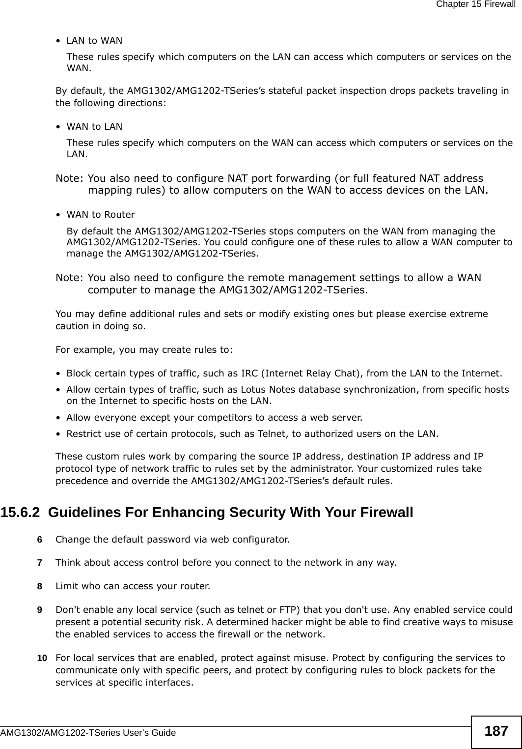  Chapter 15 FirewallAMG1302/AMG1202-TSeries User’s Guide 187•LAN to WANThese rules specify which computers on the LAN can access which computers or services on the WAN.By default, the AMG1302/AMG1202-TSeries’s stateful packet inspection drops packets traveling in the following directions:•WAN to LANThese rules specify which computers on the WAN can access which computers or services on the LAN. Note: You also need to configure NAT port forwarding (or full featured NAT address mapping rules) to allow computers on the WAN to access devices on the LAN.•WAN to RouterBy default the AMG1302/AMG1202-TSeries stops computers on the WAN from managing the AMG1302/AMG1202-TSeries. You could configure one of these rules to allow a WAN computer to manage the AMG1302/AMG1202-TSeries.Note: You also need to configure the remote management settings to allow a WAN computer to manage the AMG1302/AMG1202-TSeries.You may define additional rules and sets or modify existing ones but please exercise extreme caution in doing so.For example, you may create rules to:• Block certain types of traffic, such as IRC (Internet Relay Chat), from the LAN to the Internet.• Allow certain types of traffic, such as Lotus Notes database synchronization, from specific hosts on the Internet to specific hosts on the LAN.• Allow everyone except your competitors to access a web server.• Restrict use of certain protocols, such as Telnet, to authorized users on the LAN.These custom rules work by comparing the source IP address, destination IP address and IP protocol type of network traffic to rules set by the administrator. Your customized rules take precedence and override the AMG1302/AMG1202-TSeries’s default rules. 15.6.2  Guidelines For Enhancing Security With Your Firewall6Change the default password via web configurator.7Think about access control before you connect to the network in any way.8Limit who can access your router.9Don&apos;t enable any local service (such as telnet or FTP) that you don&apos;t use. Any enabled service could present a potential security risk. A determined hacker might be able to find creative ways to misuse the enabled services to access the firewall or the network.10 For local services that are enabled, protect against misuse. Protect by configuring the services to communicate only with specific peers, and protect by configuring rules to block packets for the services at specific interfaces.
