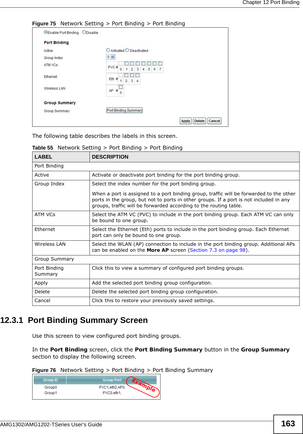  Chapter 12 Port BindingAMG1302/AMG1202-TSeries User’s Guide 163Figure 75   Network Setting &gt; Port Binding &gt; Port BindingThe following table describes the labels in this screen. 12.3.1  Port Binding Summary ScreenUse this screen to view configured port binding groups.In the Port Binding screen, click the Port Binding Summary button in the Group Summary section to display the following screen.Figure 76   Network Setting &gt; Port Binding &gt; Port Binding SummaryTable 55   Network Setting &gt; Port Binding &gt; Port BindingLABEL DESCRIPTIONPort BindingActive Activate or deactivate port binding for the port binding group.Group Index Select the index number for the port binding group. When a port is assigned to a port binding group, traffic will be forwarded to the other ports in the group, but not to ports in other groups. If a port is not included in any groups, traffic will be forwarded according to the routing table.ATM VCs Select the ATM VC (PVC) to include in the port binding group. Each ATM VC can only be bound to one group.Ethernet Select the Ethernet (Eth) ports to include in the port binding group. Each Ethernet port can only be bound to one group.Wireless LAN Select the WLAN (AP) connection to include in the port binding group. Additional APs can be enabled on the More AP screen (Section 7.3 on page 98).Group SummaryPort Binding SummaryClick this to view a summary of configured port binding groups.Apply Add the selected port binding group configuration.Delete Delete the selected port binding group configuration. Cancel Click this to restore your previously saved settings.Example
