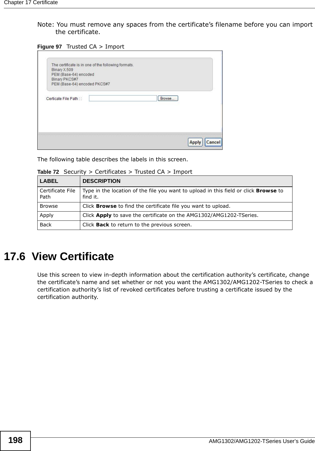 Chapter 17 CertificateAMG1302/AMG1202-TSeries User’s Guide198Note: You must remove any spaces from the certificate’s filename before you can import the certificate.Figure 97   Trusted CA &gt; ImportThe following table describes the labels in this screen.17.6  View Certificate Use this screen to view in-depth information about the certification authority’s certificate, change the certificate’s name and set whether or not you want the AMG1302/AMG1202-TSeries to check a certification authority’s list of revoked certificates before trusting a certificate issued by the certification authority.Table 72   Security &gt; Certificates &gt; Trusted CA &gt; ImportLABEL DESCRIPTIONCertificate File Path Type in the location of the file you want to upload in this field or click Browse to find it.Browse Click Browse to find the certificate file you want to upload. Apply Click Apply to save the certificate on the AMG1302/AMG1202-TSeries.Back Click Back to return to the previous screen.