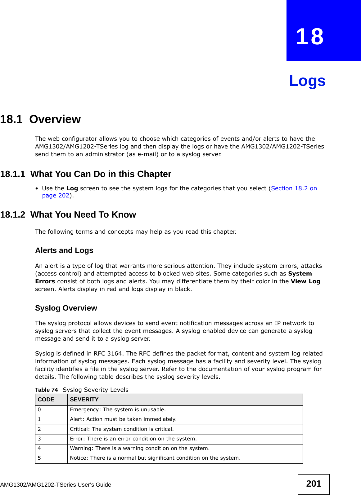 AMG1302/AMG1202-TSeries User’s Guide 201CHAPTER   18Logs18.1  Overview The web configurator allows you to choose which categories of events and/or alerts to have the AMG1302/AMG1202-TSeries log and then display the logs or have the AMG1302/AMG1202-TSeries send them to an administrator (as e-mail) or to a syslog server. 18.1.1  What You Can Do in this Chapter•Use the Log screen to see the system logs for the categories that you select (Section 18.2 on page 202).18.1.2  What You Need To KnowThe following terms and concepts may help as you read this chapter.Alerts and LogsAn alert is a type of log that warrants more serious attention. They include system errors, attacks (access control) and attempted access to blocked web sites. Some categories such as System Errors consist of both logs and alerts. You may differentiate them by their color in the View Log screen. Alerts display in red and logs display in black.Syslog Overview The syslog protocol allows devices to send event notification messages across an IP network to syslog servers that collect the event messages. A syslog-enabled device can generate a syslog message and send it to a syslog server.Syslog is defined in RFC 3164. The RFC defines the packet format, content and system log related information of syslog messages. Each syslog message has a facility and severity level. The syslog facility identifies a file in the syslog server. Refer to the documentation of your syslog program for details. The following table describes the syslog severity levels. Table 74   Syslog Severity LevelsCODE SEVERITY0 Emergency: The system is unusable.1 Alert: Action must be taken immediately.2 Critical: The system condition is critical.3 Error: There is an error condition on the system.4 Warning: There is a warning condition on the system.5 Notice: There is a normal but significant condition on the system.