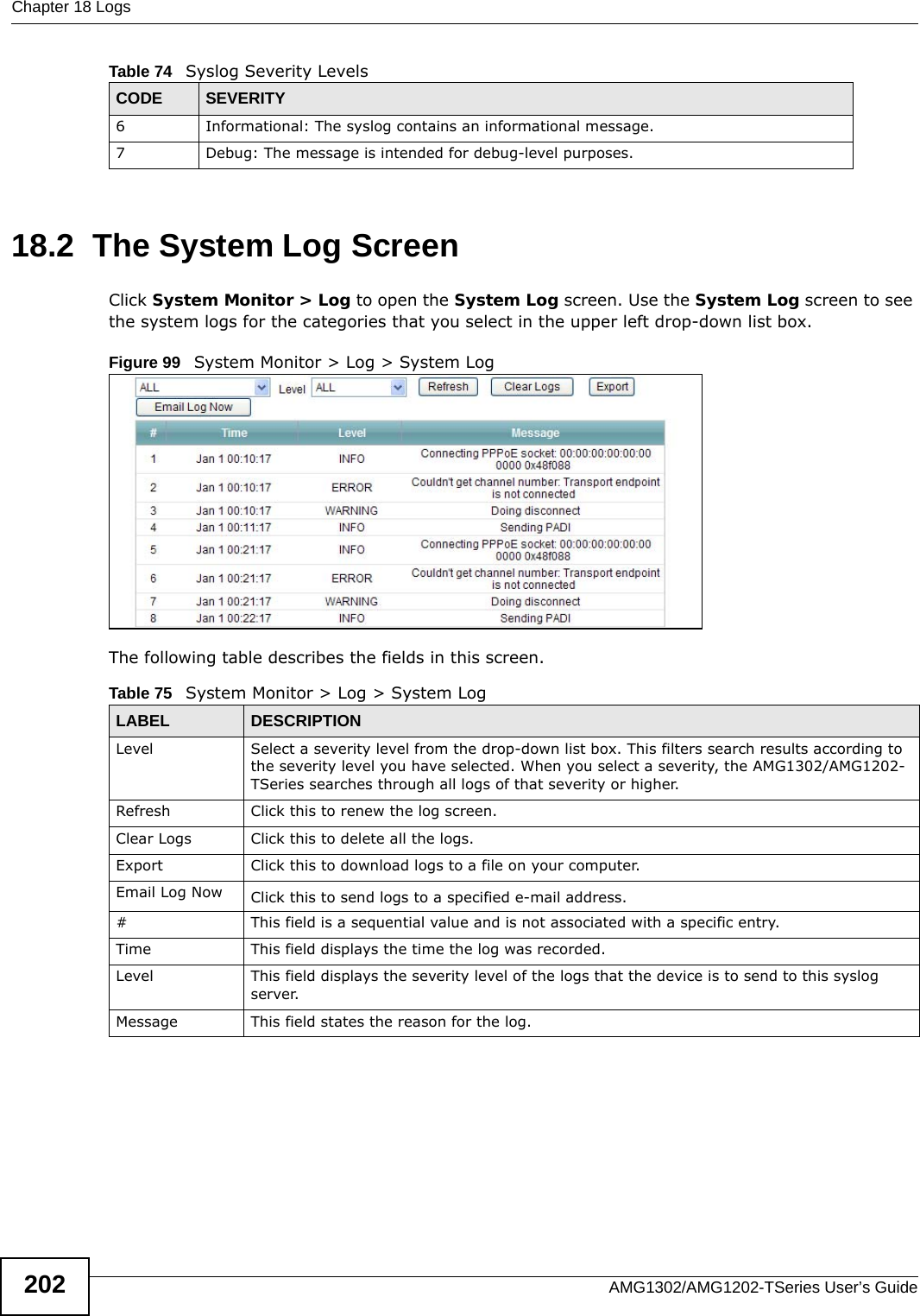 Chapter 18 LogsAMG1302/AMG1202-TSeries User’s Guide20218.2  The System Log Screen Click System Monitor &gt; Log to open the System Log screen. Use the System Log screen to see the system logs for the categories that you select in the upper left drop-down list box. Figure 99   System Monitor &gt; Log &gt; System LogThe following table describes the fields in this screen.6 Informational: The syslog contains an informational message.7 Debug: The message is intended for debug-level purposes.Table 74   Syslog Severity LevelsCODE SEVERITYTable 75   System Monitor &gt; Log &gt; System LogLABEL DESCRIPTIONLevel  Select a severity level from the drop-down list box. This filters search results according to the severity level you have selected. When you select a severity, the AMG1302/AMG1202-TSeries searches through all logs of that severity or higher. Refresh Click this to renew the log screen. Clear Logs Click this to delete all the logs. Export Click this to download logs to a file on your computer.Email Log Now Click this to send logs to a specified e-mail address.#This field is a sequential value and is not associated with a specific entry.Time  This field displays the time the log was recorded. Level This field displays the severity level of the logs that the device is to send to this syslog server.Message This field states the reason for the log.