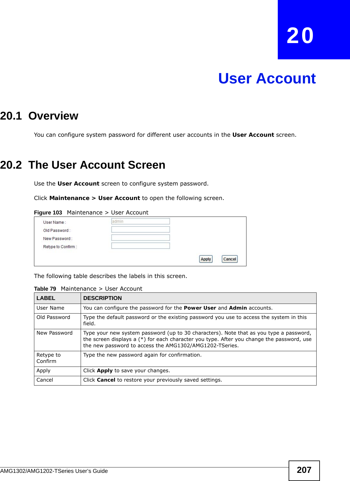 AMG1302/AMG1202-TSeries User’s Guide 207CHAPTER   20User Account20.1  Overview You can configure system password for different user accounts in the User Account screen.20.2  The User Account ScreenUse the User Account screen to configure system password.Click Maintenance &gt; User Account to open the following screen. Figure 103   Maintenance &gt; User AccountThe following table describes the labels in this screen. Table 79   Maintenance &gt; User AccountLABEL DESCRIPTIONUser Name You can configure the password for the Power User and Admin accounts.Old Password Type the default password or the existing password you use to access the system in this field.New Password Type your new system password (up to 30 characters). Note that as you type a password, the screen displays a (*) for each character you type. After you change the password, use the new password to access the AMG1302/AMG1202-TSeries.Retype to ConfirmType the new password again for confirmation.Apply Click Apply to save your changes.Cancel Click Cancel to restore your previously saved settings.