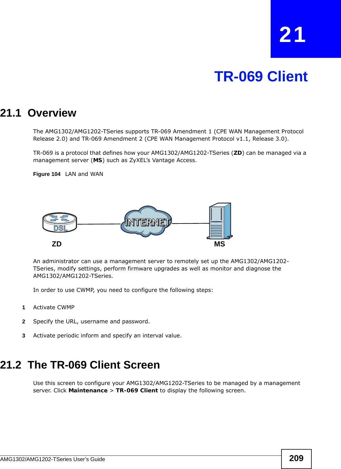 AMG1302/AMG1202-TSeries User’s Guide 209CHAPTER   21TR-069 Client21.1  OverviewThe AMG1302/AMG1202-TSeries supports TR-069 Amendment 1 (CPE WAN Management Protocol Release 2.0) and TR-069 Amendment 2 (CPE WAN Management Protocol v1.1, Release 3.0).TR-069 is a protocol that defines how your AMG1302/AMG1202-TSeries (ZD) can be managed via a management server (MS) such as ZyXEL’s Vantage Access. Figure 104   LAN and WANAn administrator can use a management server to remotely set up the AMG1302/AMG1202-TSeries, modify settings, perform firmware upgrades as well as monitor and diagnose the AMG1302/AMG1202-TSeries. In order to use CWMP, you need to configure the following steps:1Activate CWMP2Specify the URL, username and password.3Activate periodic inform and specify an interval value.21.2  The TR-069 Client ScreenUse this screen to configure your AMG1302/AMG1202-TSeries to be managed by a management server. Click Maintenance &gt; TR-069 Client to display the following screen.MSZD
