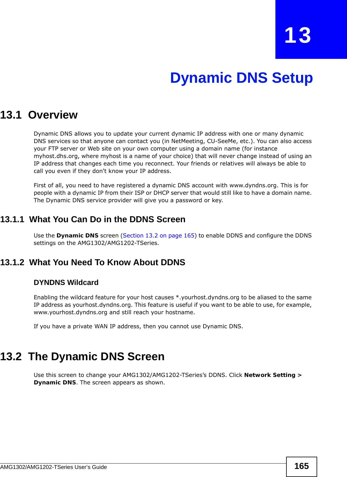 AMG1302/AMG1202-TSeries User’s Guide 165CHAPTER   13Dynamic DNS Setup13.1  Overview Dynamic DNS allows you to update your current dynamic IP address with one or many dynamic DNS services so that anyone can contact you (in NetMeeting, CU-SeeMe, etc.). You can also access your FTP server or Web site on your own computer using a domain name (for instance myhost.dhs.org, where myhost is a name of your choice) that will never change instead of using an IP address that changes each time you reconnect. Your friends or relatives will always be able to call you even if they don&apos;t know your IP address.First of all, you need to have registered a dynamic DNS account with www.dyndns.org. This is for people with a dynamic IP from their ISP or DHCP server that would still like to have a domain name. The Dynamic DNS service provider will give you a password or key. 13.1.1  What You Can Do in the DDNS ScreenUse the Dynamic DNS screen (Section 13.2 on page 165) to enable DDNS and configure the DDNS settings on the AMG1302/AMG1202-TSeries.13.1.2  What You Need To Know About DDNSDYNDNS WildcardEnabling the wildcard feature for your host causes *.yourhost.dyndns.org to be aliased to the same IP address as yourhost.dyndns.org. This feature is useful if you want to be able to use, for example, www.yourhost.dyndns.org and still reach your hostname.If you have a private WAN IP address, then you cannot use Dynamic DNS.13.2  The Dynamic DNS ScreenUse this screen to change your AMG1302/AMG1202-TSeries’s DDNS. Click Network Setting &gt; Dynamic DNS. The screen appears as shown.