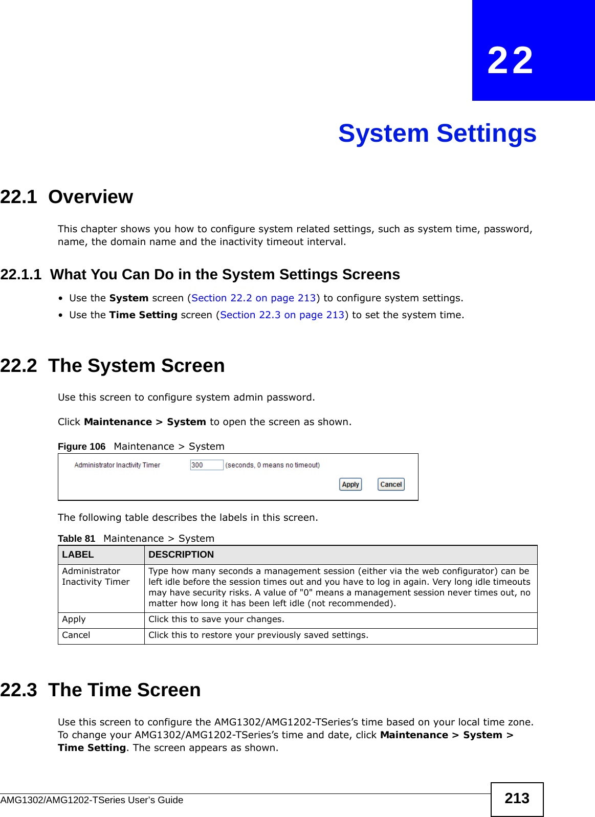 AMG1302/AMG1202-TSeries User’s Guide 213CHAPTER   22System Settings22.1  OverviewThis chapter shows you how to configure system related settings, such as system time, password, name, the domain name and the inactivity timeout interval.    22.1.1  What You Can Do in the System Settings Screens•Use the System screen (Section 22.2 on page 213) to configure system settings.•Use the Time Setting screen (Section 22.3 on page 213) to set the system time.22.2  The System ScreenUse this screen to configure system admin password.Click Maintenance &gt; System to open the screen as shown. Figure 106   Maintenance &gt; SystemThe following table describes the labels in this screen. 22.3  The Time Screen Use this screen to configure the AMG1302/AMG1202-TSeries’s time based on your local time zone. To change your AMG1302/AMG1202-TSeries’s time and date, click Maintenance &gt; System &gt; Time Setting. The screen appears as shown.Table 81   Maintenance &gt; SystemLABEL DESCRIPTIONAdministrator Inactivity TimerType how many seconds a management session (either via the web configurator) can be left idle before the session times out and you have to log in again. Very long idle timeouts may have security risks. A value of &quot;0&quot; means a management session never times out, no matter how long it has been left idle (not recommended).Apply Click this to save your changes.Cancel Click this to restore your previously saved settings.