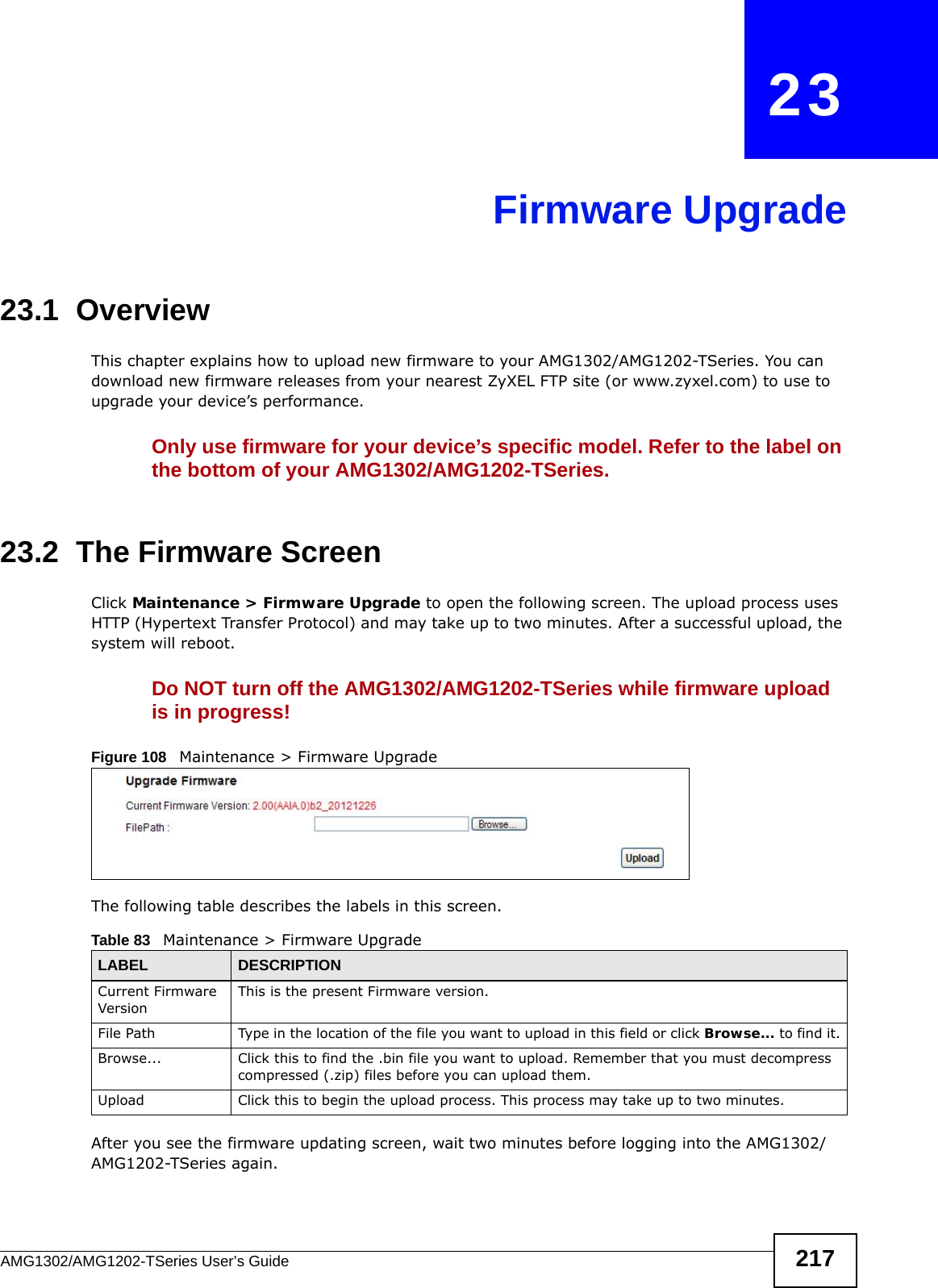 AMG1302/AMG1202-TSeries User’s Guide 217CHAPTER   23Firmware Upgrade23.1  OverviewThis chapter explains how to upload new firmware to your AMG1302/AMG1202-TSeries. You can download new firmware releases from your nearest ZyXEL FTP site (or www.zyxel.com) to use to upgrade your device’s performance.Only use firmware for your device’s specific model. Refer to the label on the bottom of your AMG1302/AMG1202-TSeries.23.2  The Firmware ScreenClick Maintenance &gt; Firmware Upgrade to open the following screen. The upload process uses HTTP (Hypertext Transfer Protocol) and may take up to two minutes. After a successful upload, the system will reboot. Do NOT turn off the AMG1302/AMG1202-TSeries while firmware upload is in progress!Figure 108   Maintenance &gt; Firmware UpgradeThe following table describes the labels in this screen. After you see the firmware updating screen, wait two minutes before logging into the AMG1302/AMG1202-TSeries again. Table 83   Maintenance &gt; Firmware UpgradeLABEL DESCRIPTIONCurrent Firmware VersionThis is the present Firmware version. File Path Type in the location of the file you want to upload in this field or click Browse... to find it.Browse...  Click this to find the .bin file you want to upload. Remember that you must decompress compressed (.zip) files before you can upload them. Upload  Click this to begin the upload process. This process may take up to two minutes.