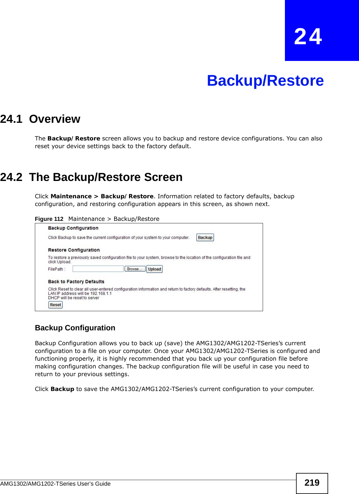 AMG1302/AMG1202-TSeries User’s Guide 219CHAPTER   24Backup/Restore24.1  OverviewThe Backup/Restore screen allows you to backup and restore device configurations. You can also reset your device settings back to the factory default.24.2  The Backup/Restore Screen Click Maintenance &gt; Backup/Restore. Information related to factory defaults, backup configuration, and restoring configuration appears in this screen, as shown next.Figure 112   Maintenance &gt; Backup/RestoreBackup Configuration Backup Configuration allows you to back up (save) the AMG1302/AMG1202-TSeries’s current configuration to a file on your computer. Once your AMG1302/AMG1202-TSeries is configured and functioning properly, it is highly recommended that you back up your configuration file before making configuration changes. The backup configuration file will be useful in case you need to return to your previous settings. Click Backup to save the AMG1302/AMG1202-TSeries’s current configuration to your computer.
