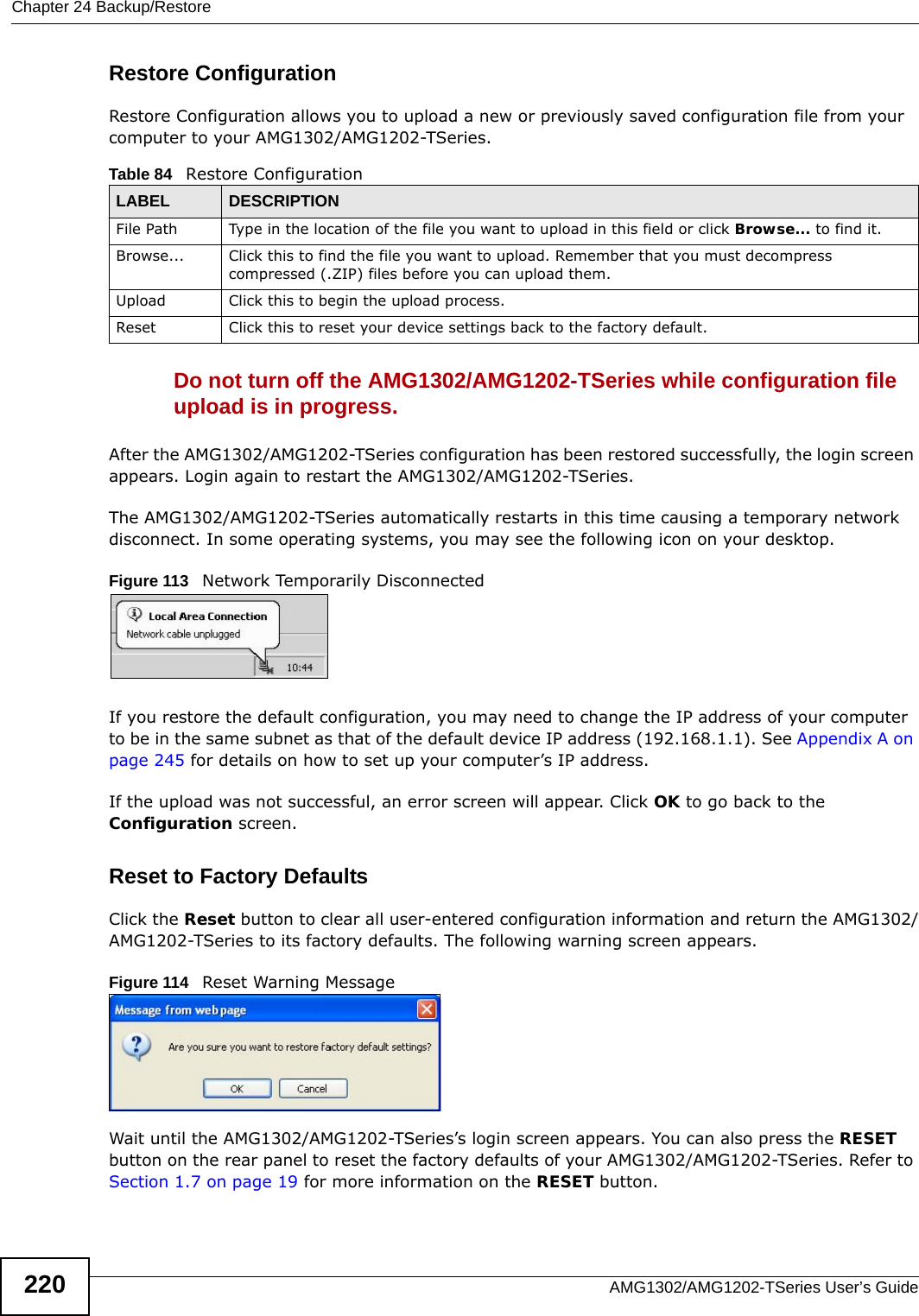 Chapter 24 Backup/RestoreAMG1302/AMG1202-TSeries User’s Guide220Restore Configuration Restore Configuration allows you to upload a new or previously saved configuration file from your computer to your AMG1302/AMG1202-TSeries.Do not turn off the AMG1302/AMG1202-TSeries while configuration file upload is in progress.After the AMG1302/AMG1202-TSeries configuration has been restored successfully, the login screen appears. Login again to restart the AMG1302/AMG1202-TSeries. The AMG1302/AMG1202-TSeries automatically restarts in this time causing a temporary network disconnect. In some operating systems, you may see the following icon on your desktop.Figure 113   Network Temporarily DisconnectedIf you restore the default configuration, you may need to change the IP address of your computer to be in the same subnet as that of the default device IP address (192.168.1.1). See Appendix A on page 245 for details on how to set up your computer’s IP address.If the upload was not successful, an error screen will appear. Click OK to go back to the Configuration screen. Reset to Factory Defaults  Click the Reset button to clear all user-entered configuration information and return the AMG1302/AMG1202-TSeries to its factory defaults. The following warning screen appears.Figure 114   Reset Warning MessageWait until the AMG1302/AMG1202-TSeries’s login screen appears. You can also press the RESET button on the rear panel to reset the factory defaults of your AMG1302/AMG1202-TSeries. Refer to Section 1.7 on page 19 for more information on the RESET button.Table 84   Restore ConfigurationLABEL DESCRIPTIONFile Path  Type in the location of the file you want to upload in this field or click Browse... to find it.Browse...  Click this to find the file you want to upload. Remember that you must decompress compressed (.ZIP) files before you can upload them. Upload  Click this to begin the upload process.Reset Click this to reset your device settings back to the factory default.