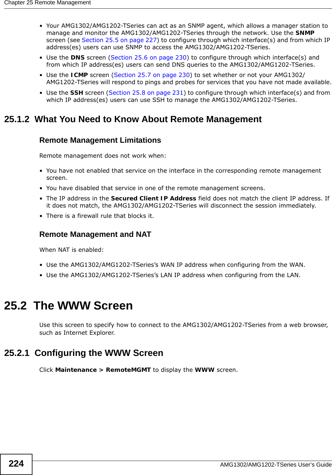 Chapter 25 Remote ManagementAMG1302/AMG1202-TSeries User’s Guide224• Your AMG1302/AMG1202-TSeries can act as an SNMP agent, which allows a manager station to manage and monitor the AMG1302/AMG1202-TSeries through the network. Use the SNMP screen (see Section 25.5 on page 227) to configure through which interface(s) and from which IP address(es) users can use SNMP to access the AMG1302/AMG1202-TSeries.•Use the DNS screen (Section 25.6 on page 230) to configure through which interface(s) and from which IP address(es) users can send DNS queries to the AMG1302/AMG1202-TSeries.•Use the ICMP screen (Section 25.7 on page 230) to set whether or not your AMG1302/AMG1202-TSeries will respond to pings and probes for services that you have not made available.•Use the SSH screen (Section 25.8 on page 231) to configure through which interface(s) and from which IP address(es) users can use SSH to manage the AMG1302/AMG1202-TSeries.25.1.2  What You Need to Know About Remote ManagementRemote Management LimitationsRemote management does not work when:• You have not enabled that service on the interface in the corresponding remote management screen.• You have disabled that service in one of the remote management screens.• The IP address in the Secured Client IP Address field does not match the client IP address. If it does not match, the AMG1302/AMG1202-TSeries will disconnect the session immediately.• There is a firewall rule that blocks it.Remote Management and NATWhen NAT is enabled:• Use the AMG1302/AMG1202-TSeries’s WAN IP address when configuring from the WAN. • Use the AMG1302/AMG1202-TSeries’s LAN IP address when configuring from the LAN.25.2  The WWW ScreenUse this screen to specify how to connect to the AMG1302/AMG1202-TSeries from a web browser, such as Internet Explorer. 25.2.1  Configuring the WWW ScreenClick Maintenance &gt; RemoteMGMT to display the WWW screen.