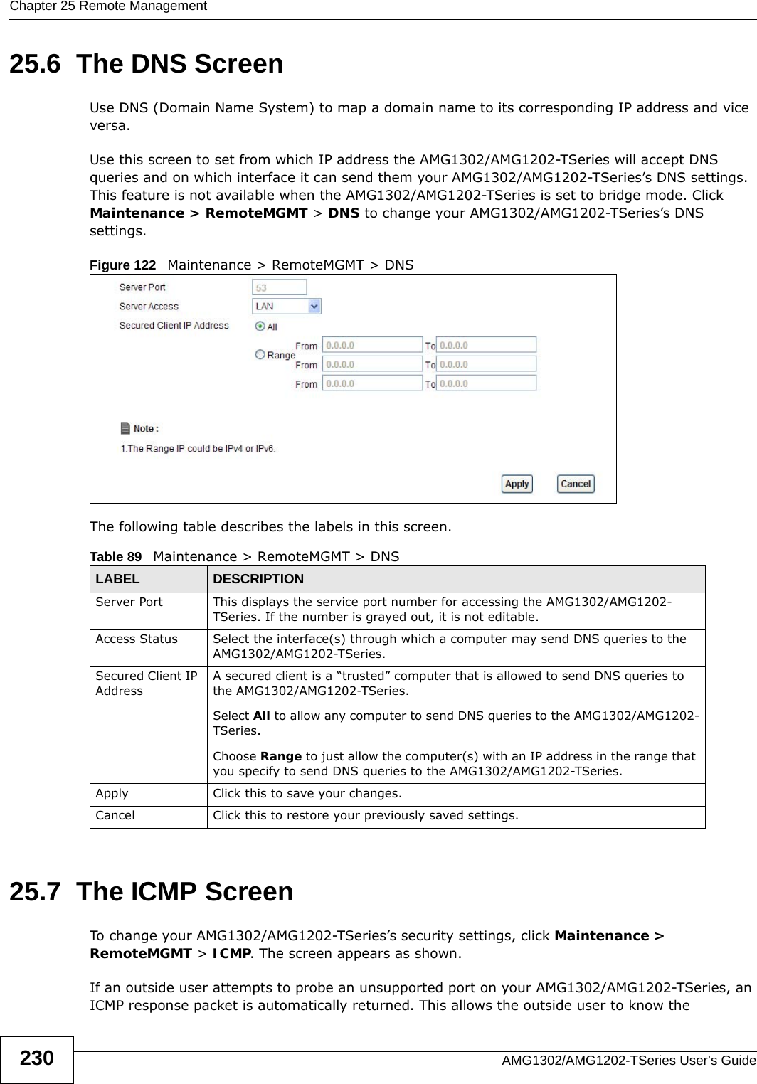 Chapter 25 Remote ManagementAMG1302/AMG1202-TSeries User’s Guide23025.6  The DNS Screen Use DNS (Domain Name System) to map a domain name to its corresponding IP address and vice versa.Use this screen to set from which IP address the AMG1302/AMG1202-TSeries will accept DNS queries and on which interface it can send them your AMG1302/AMG1202-TSeries’s DNS settings. This feature is not available when the AMG1302/AMG1202-TSeries is set to bridge mode. Click Maintenance &gt; RemoteMGMT &gt; DNS to change your AMG1302/AMG1202-TSeries’s DNS settings.Figure 122   Maintenance &gt; RemoteMGMT &gt; DNSThe following table describes the labels in this screen.25.7  The ICMP ScreenTo change your AMG1302/AMG1202-TSeries’s security settings, click Maintenance &gt; RemoteMGMT &gt; ICMP. The screen appears as shown.If an outside user attempts to probe an unsupported port on your AMG1302/AMG1202-TSeries, an ICMP response packet is automatically returned. This allows the outside user to know the Table 89   Maintenance &gt; RemoteMGMT &gt; DNSLABEL DESCRIPTIONServer Port This displays the service port number for accessing the AMG1302/AMG1202-TSeries. If the number is grayed out, it is not editable.Access Status Select the interface(s) through which a computer may send DNS queries to the AMG1302/AMG1202-TSeries.Secured Client IP AddressA secured client is a “trusted” computer that is allowed to send DNS queries to the AMG1302/AMG1202-TSeries.Select All to allow any computer to send DNS queries to the AMG1302/AMG1202-TSeries.Choose Range to just allow the computer(s) with an IP address in the range that you specify to send DNS queries to the AMG1302/AMG1202-TSeries.Apply Click this to save your changes.Cancel Click this to restore your previously saved settings.