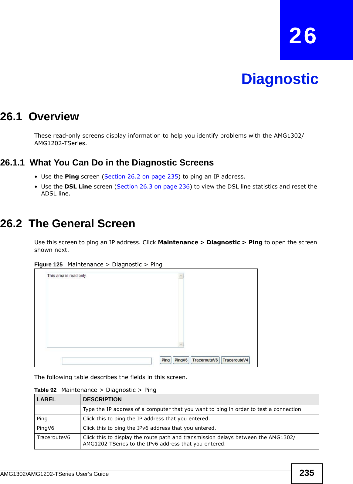 AMG1302/AMG1202-TSeries User’s Guide 235CHAPTER   26Diagnostic26.1  OverviewThese read-only screens display information to help you identify problems with the AMG1302/AMG1202-TSeries.26.1.1  What You Can Do in the Diagnostic Screens•Use the Ping screen (Section 26.2 on page 235) to ping an IP address.•Use the DSL Line screen (Section 26.3 on page 236) to view the DSL line statistics and reset the ADSL line.26.2  The General Screen Use this screen to ping an IP address. Click Maintenance &gt; Diagnostic &gt; Ping to open the screen shown next.Figure 125   Maintenance &gt; Diagnostic &gt; PingThe following table describes the fields in this screen. Table 92   Maintenance &gt; Diagnostic &gt; PingLABEL DESCRIPTIONType the IP address of a computer that you want to ping in order to test a connection.Ping Click this to ping the IP address that you entered.PingV6 Click this to ping the IPv6 address that you entered.TracerouteV6 Click this to display the route path and transmission delays between the AMG1302/AMG1202-TSeries to the IPv6 address that you entered.