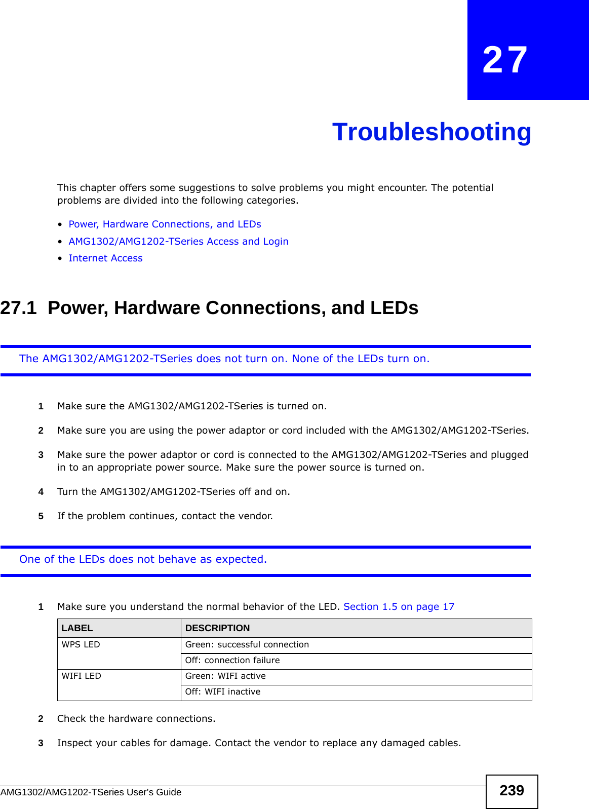 AMG1302/AMG1202-TSeries User’s Guide 239CHAPTER   27TroubleshootingThis chapter offers some suggestions to solve problems you might encounter. The potential problems are divided into the following categories. •Power, Hardware Connections, and LEDs•AMG1302/AMG1202-TSeries Access and Login•Internet Access27.1  Power, Hardware Connections, and LEDsThe AMG1302/AMG1202-TSeries does not turn on. None of the LEDs turn on.1Make sure the AMG1302/AMG1202-TSeries is turned on. 2Make sure you are using the power adaptor or cord included with the AMG1302/AMG1202-TSeries.3Make sure the power adaptor or cord is connected to the AMG1302/AMG1202-TSeries and plugged in to an appropriate power source. Make sure the power source is turned on.4Turn the AMG1302/AMG1202-TSeries off and on.5If the problem continues, contact the vendor.One of the LEDs does not behave as expected.1Make sure you understand the normal behavior of the LED. Section 1.5 on page 172Check the hardware connections.3Inspect your cables for damage. Contact the vendor to replace any damaged cables.LABEL DESCRIPTIONWPS LED Green: successful connectionOff: connection failureWIFI LED Green: WIFI activeOff: WIFI inactive