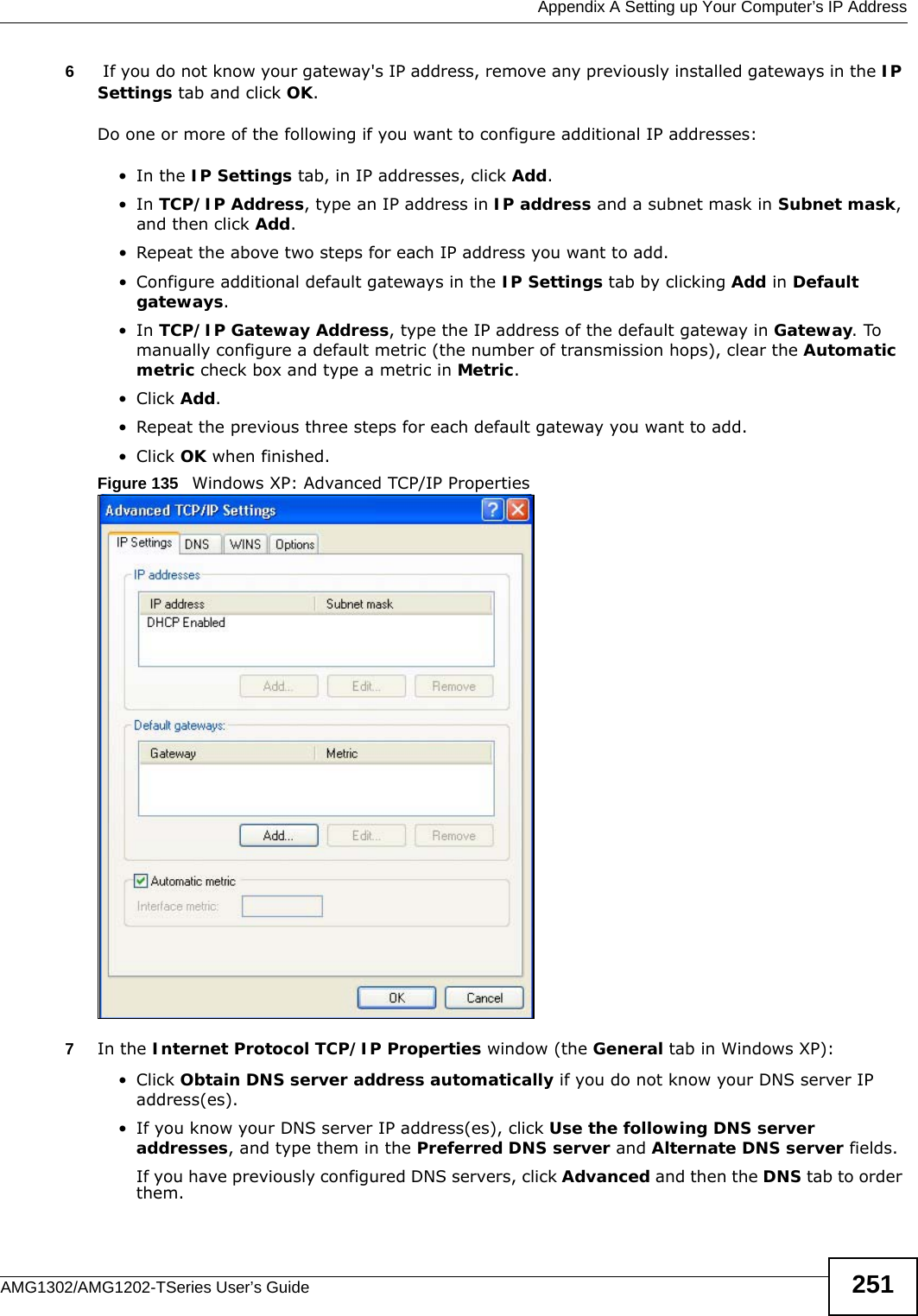  Appendix A Setting up Your Computer’s IP AddressAMG1302/AMG1202-TSeries User’s Guide 2516 If you do not know your gateway&apos;s IP address, remove any previously installed gateways in the IP Settings tab and click OK.Do one or more of the following if you want to configure additional IP addresses:•In the IP Settings tab, in IP addresses, click Add.•In TCP/IP Address, type an IP address in IP address and a subnet mask in Subnet mask, and then click Add.• Repeat the above two steps for each IP address you want to add.• Configure additional default gateways in the IP Settings tab by clicking Add in Default gateways.•In TCP/IP Gateway Address, type the IP address of the default gateway in Gateway. To manually configure a default metric (the number of transmission hops), clear the Automatic metric check box and type a metric in Metric.• Click Add. • Repeat the previous three steps for each default gateway you want to add.• Click OK when finished.Figure 135   Windows XP: Advanced TCP/IP Properties7In the Internet Protocol TCP/IP Properties window (the General tab in Windows XP):• Click Obtain DNS server address automatically if you do not know your DNS server IP address(es).• If you know your DNS server IP address(es), click Use the following DNS server addresses, and type them in the Preferred DNS server and Alternate DNS server fields. If you have previously configured DNS servers, click Advanced and then the DNS tab to order them.