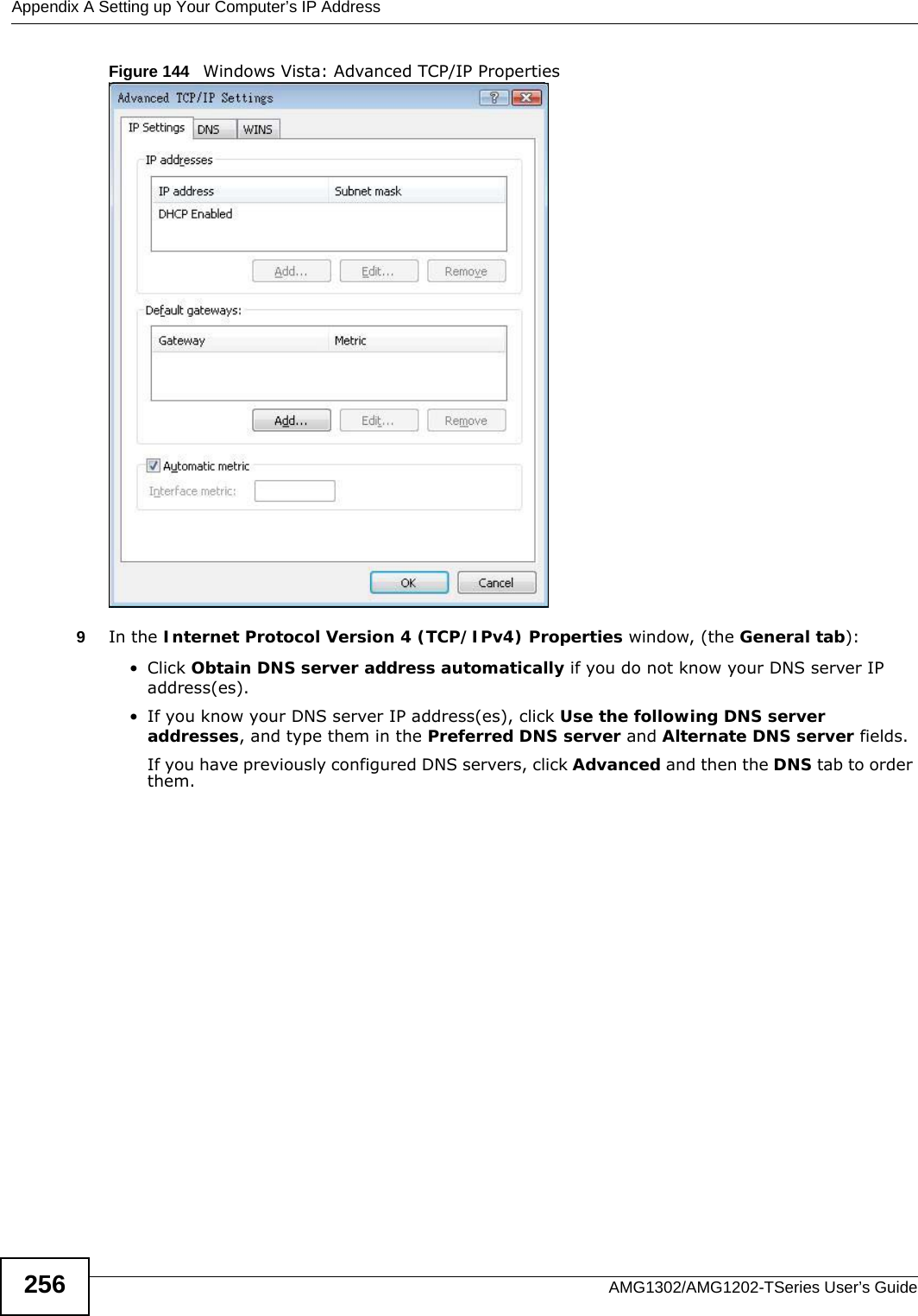 Appendix A Setting up Your Computer’s IP AddressAMG1302/AMG1202-TSeries User’s Guide256Figure 144   Windows Vista: Advanced TCP/IP Properties9In the Internet Protocol Version 4 (TCP/IPv4) Properties window, (the General tab):• Click Obtain DNS server address automatically if you do not know your DNS server IP address(es).• If you know your DNS server IP address(es), click Use the following DNS server addresses, and type them in the Preferred DNS server and Alternate DNS server fields. If you have previously configured DNS servers, click Advanced and then the DNS tab to order them.