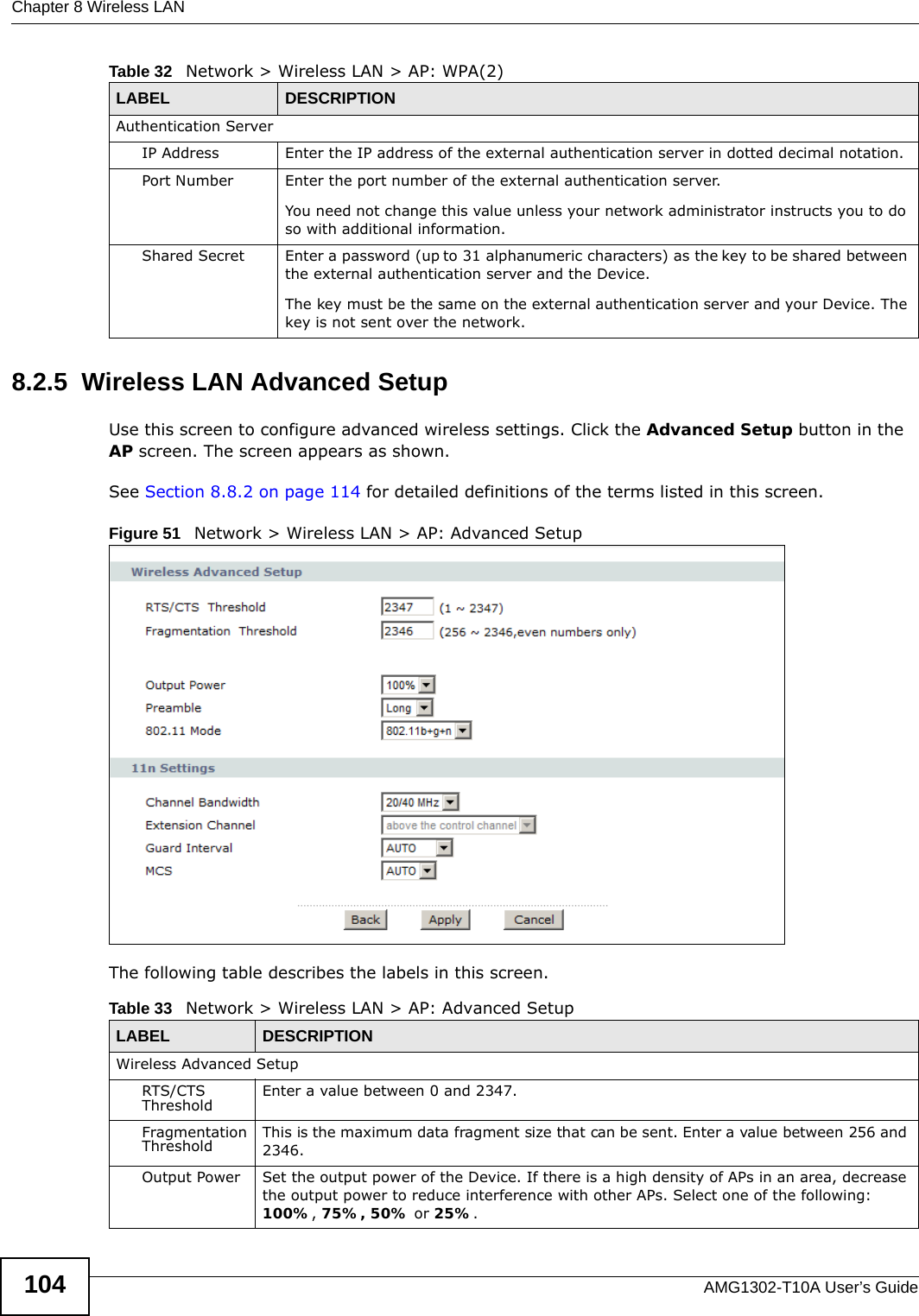 Chapter 8 Wireless LANAMG1302-T10A User’s Guide1048.2.5  Wireless LAN Advanced SetupUse this screen to configure advanced wireless settings. Click the Advanced Setup button in the AP screen. The screen appears as shown.See Section 8.8.2 on page 114 for detailed definitions of the terms listed in this screen.Figure 51   Network &gt; Wireless LAN &gt; AP: Advanced SetupThe following table describes the labels in this screen. Authentication ServerIP Address Enter the IP address of the external authentication server in dotted decimal notation.Port Number Enter the port number of the external authentication server.You need not change this value unless your network administrator instructs you to do so with additional information. Shared Secret Enter a password (up to 31 alphanumeric characters) as the key to be shared between the external authentication server and the Device.The key must be the same on the external authentication server and your Device. The key is not sent over the network. Table 32   Network &gt; Wireless LAN &gt; AP: WPA(2)LABEL DESCRIPTIONTable 33   Network &gt; Wireless LAN &gt; AP: Advanced SetupLABEL DESCRIPTIONWireless Advanced SetupRTS/CTS Threshold Enter a value between 0 and 2347. Fragmentation Threshold This is the maximum data fragment size that can be sent. Enter a value between 256 and 2346. Output Power Set the output power of the Device. If there is a high density of APs in an area, decrease the output power to reduce interference with other APs. Select one of the following: 100%, 75%, 50% or 25%. 