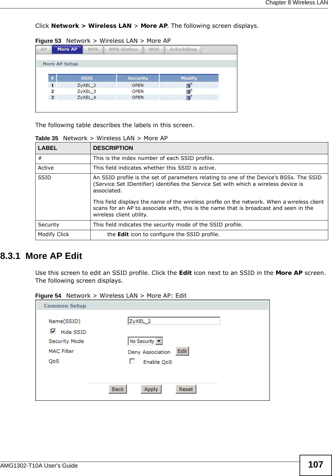  Chapter 8 Wireless LANAMG1302-T10A User’s Guide 107Click Network &gt; Wireless LAN &gt; More AP. The following screen displays.Figure 53   Network &gt; Wireless LAN &gt; More APThe following table describes the labels in this screen.8.3.1  More AP EditUse this screen to edit an SSID profile. Click the Edit icon next to an SSID in the More AP screen. The following screen displays.Figure 54   Network &gt; Wireless LAN &gt; More AP: EditTable 35   Network &gt; Wireless LAN &gt; More APLABEL DESCRIPTION# This is the index number of each SSID profile. Active This field indicates whether this SSID is active. SSID An SSID profile is the set of parameters relating to one of the Device’s BSSs. The SSID (Service Set IDentifier) identifies the Service Set with which a wireless device is associated. This field displays the name of the wireless profile on the network. When a wireless client scans for an AP to associate with, this is the name that is broadcast and seen in the wireless client utility.Security This field indicates the security mode of the SSID profile.Modify Click  the Edit icon to configure the SSID profile.