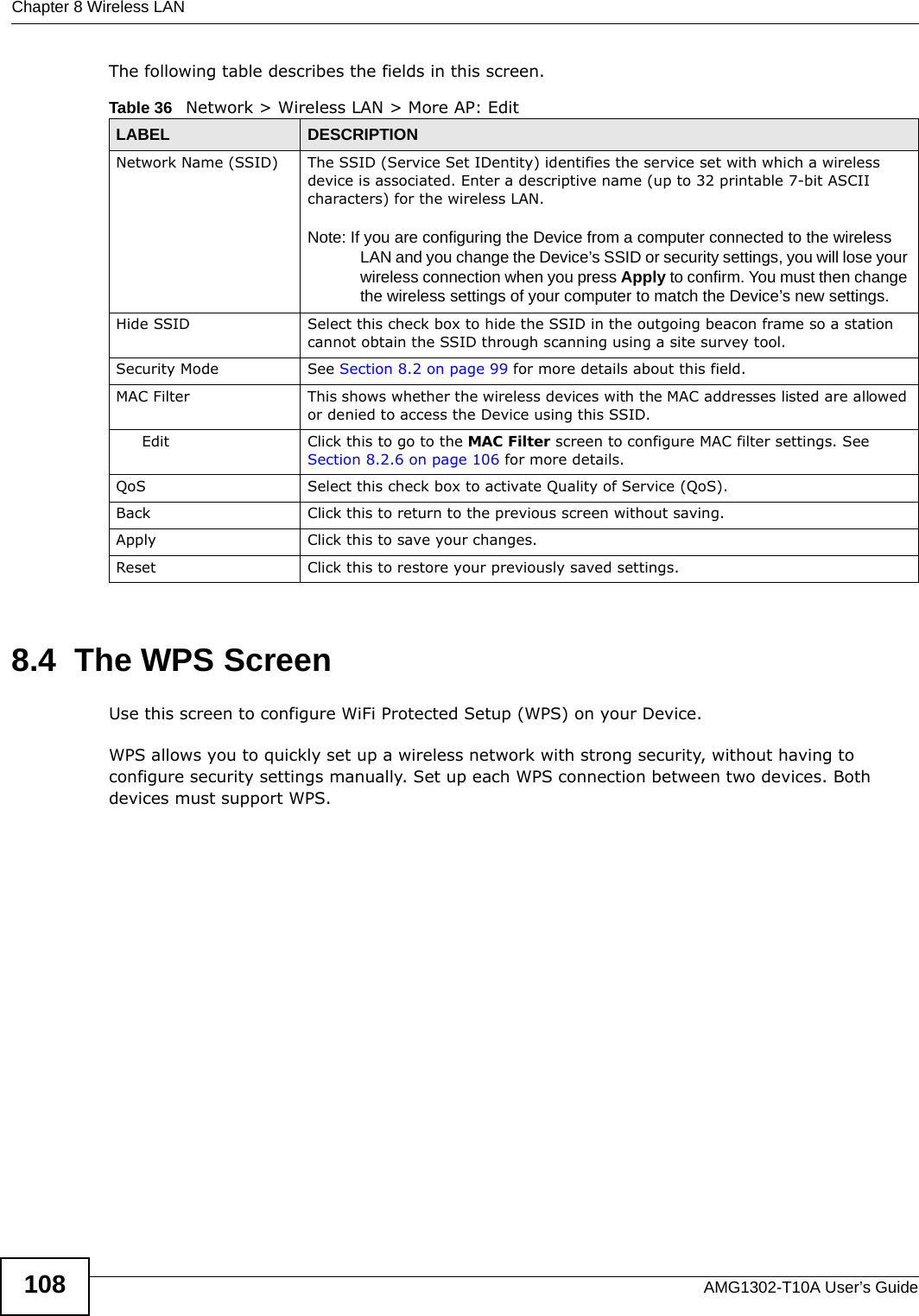 Chapter 8 Wireless LANAMG1302-T10A User’s Guide108The following table describes the fields in this screen.8.4  The WPS ScreenUse this screen to configure WiFi Protected Setup (WPS) on your Device.WPS allows you to quickly set up a wireless network with strong security, without having to configure security settings manually. Set up each WPS connection between two devices. Both devices must support WPS.Table 36   Network &gt; Wireless LAN &gt; More AP: EditLABEL DESCRIPTIONNetwork Name (SSID) The SSID (Service Set IDentity) identifies the service set with which a wireless device is associated. Enter a descriptive name (up to 32 printable 7-bit ASCII characters) for the wireless LAN. Note: If you are configuring the Device from a computer connected to the wireless LAN and you change the Device’s SSID or security settings, you will lose your wireless connection when you press Apply to confirm. You must then change the wireless settings of your computer to match the Device’s new settings.Hide SSID Select this check box to hide the SSID in the outgoing beacon frame so a station cannot obtain the SSID through scanning using a site survey tool.Security Mode See Section 8.2 on page 99 for more details about this field.MAC Filter  This shows whether the wireless devices with the MAC addresses listed are allowed or denied to access the Device using this SSID.Edit Click this to go to the MAC Filter screen to configure MAC filter settings. See Section 8.2.6 on page 106 for more details.QoS Select this check box to activate Quality of Service (QoS).Back Click this to return to the previous screen without saving.Apply Click this to save your changes.Reset Click this to restore your previously saved settings.