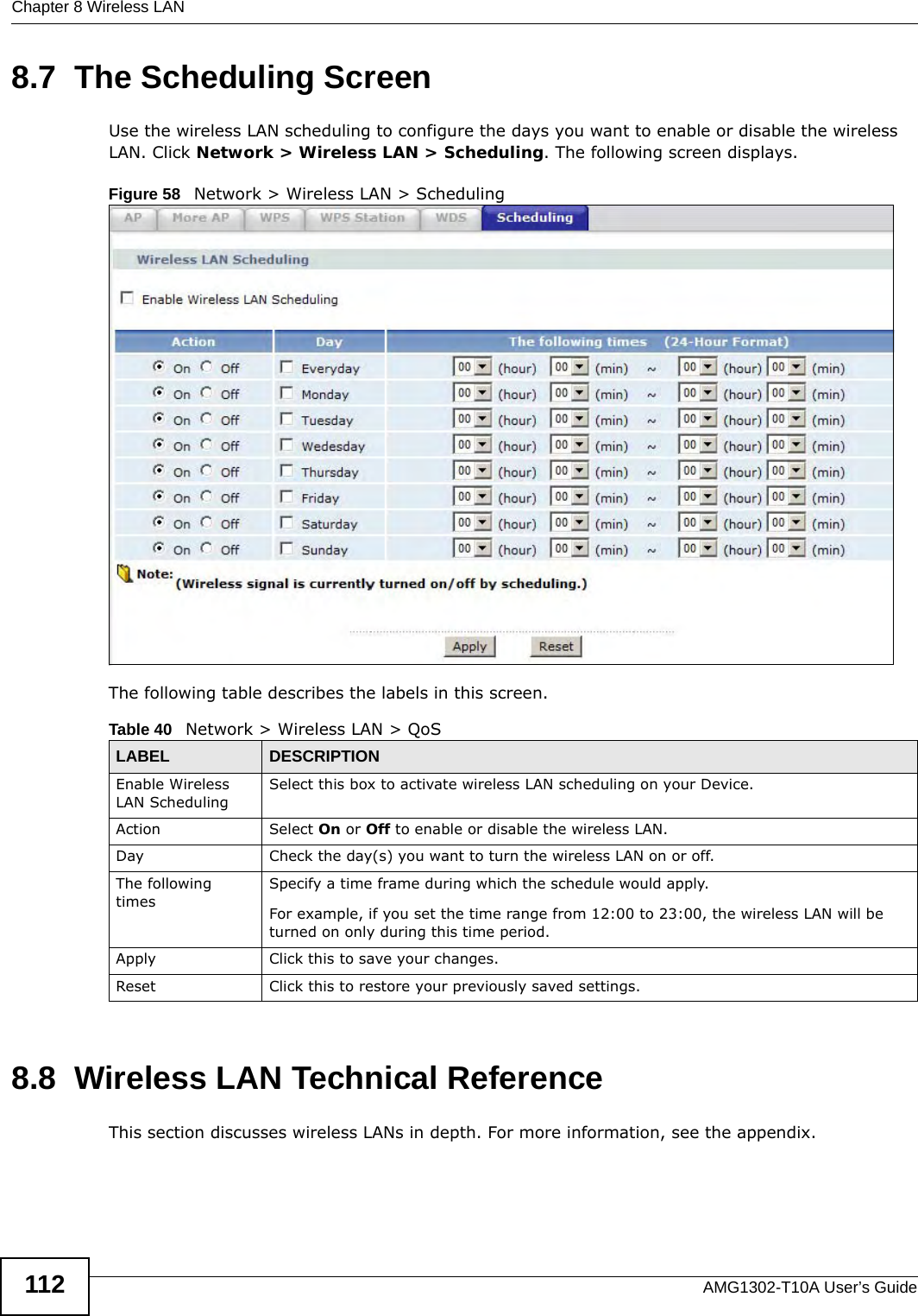 Chapter 8 Wireless LANAMG1302-T10A User’s Guide1128.7  The Scheduling ScreenUse the wireless LAN scheduling to configure the days you want to enable or disable the wireless LAN. Click Network &gt; Wireless LAN &gt; Scheduling. The following screen displays.Figure 58   Network &gt; Wireless LAN &gt; SchedulingThe following table describes the labels in this screen.8.8  Wireless LAN Technical ReferenceThis section discusses wireless LANs in depth. For more information, see the appendix.Table 40   Network &gt; Wireless LAN &gt; QoSLABEL DESCRIPTIONEnable Wireless LAN SchedulingSelect this box to activate wireless LAN scheduling on your Device.Action Select On or Off to enable or disable the wireless LAN.Day Check the day(s) you want to turn the wireless LAN on or off.The following timesSpecify a time frame during which the schedule would apply.For example, if you set the time range from 12:00 to 23:00, the wireless LAN will be turned on only during this time period.Apply Click this to save your changes.Reset Click this to restore your previously saved settings.