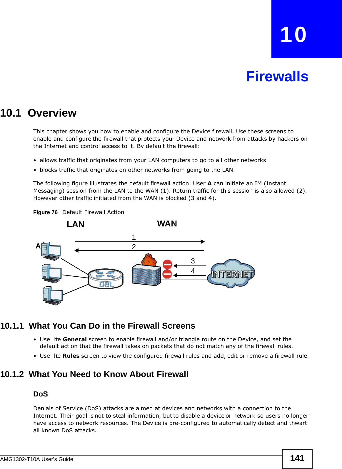 AMG1302-T10A User’s Guide 141CHAPTER   10Firewalls10.1  OverviewThis chapter shows you how to enable and configure the Device firewall. Use these screens to enable and configure the firewall that protects your Device and network from attacks by hackers on the Internet and control access to it. By default the firewall:• allows traffic that originates from your LAN computers to go to all other networks. • blocks traffic that originates on other networks from going to the LAN. The following figure illustrates the default firewall action. User A can initiate an IM (Instant Messaging) session from the LAN to the WAN (1). Return traffic for this session is also allowed (2). However other traffic initiated from the WAN is blocked (3 and 4).Figure 76   Default Firewall Action10.1.1  What You Can Do in the Firewall Screens•Use  the General screen to enable firewall and/or triangle route on the Device, and set the default action that the firewall takes on packets that do not match any of the firewall rules.•Use  the Rules screen to view the configured firewall rules and add, edit or remove a firewall rule.10.1.2  What You Need to Know About FirewallDoSDenials of Service (DoS) attacks are aimed at devices and networks with a connection to the Internet. Their goal is not to steal information, but to disable a device or network so users no longer have access to network resources. The Device is pre-configured to automatically detect and thwart all known DoS attacks.WANLAN3412A