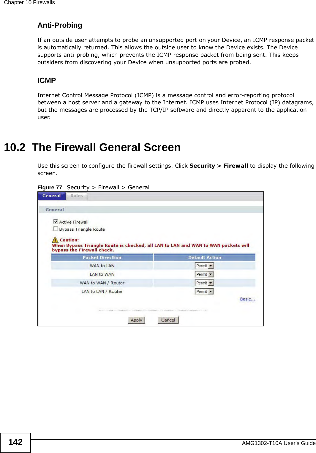 Chapter 10 FirewallsAMG1302-T10A User’s Guide142Anti-ProbingIf an outside user attempts to probe an unsupported port on your Device, an ICMP response packet is automatically returned. This allows the outside user to know the Device exists. The Device supports anti-probing, which prevents the ICMP response packet from being sent. This keeps outsiders from discovering your Device when unsupported ports are probed. ICMPInternet Control Message Protocol (ICMP) is a message control and error-reporting protocol between a host server and a gateway to the Internet. ICMP uses Internet Protocol (IP) datagrams, but the messages are processed by the TCP/IP software and directly apparent to the application user. 10.2  The Firewall General ScreenUse this screen to configure the firewall settings. Click Security &gt; Firewall to display the following screen.Figure 77   Security &gt; Firewall &gt; General