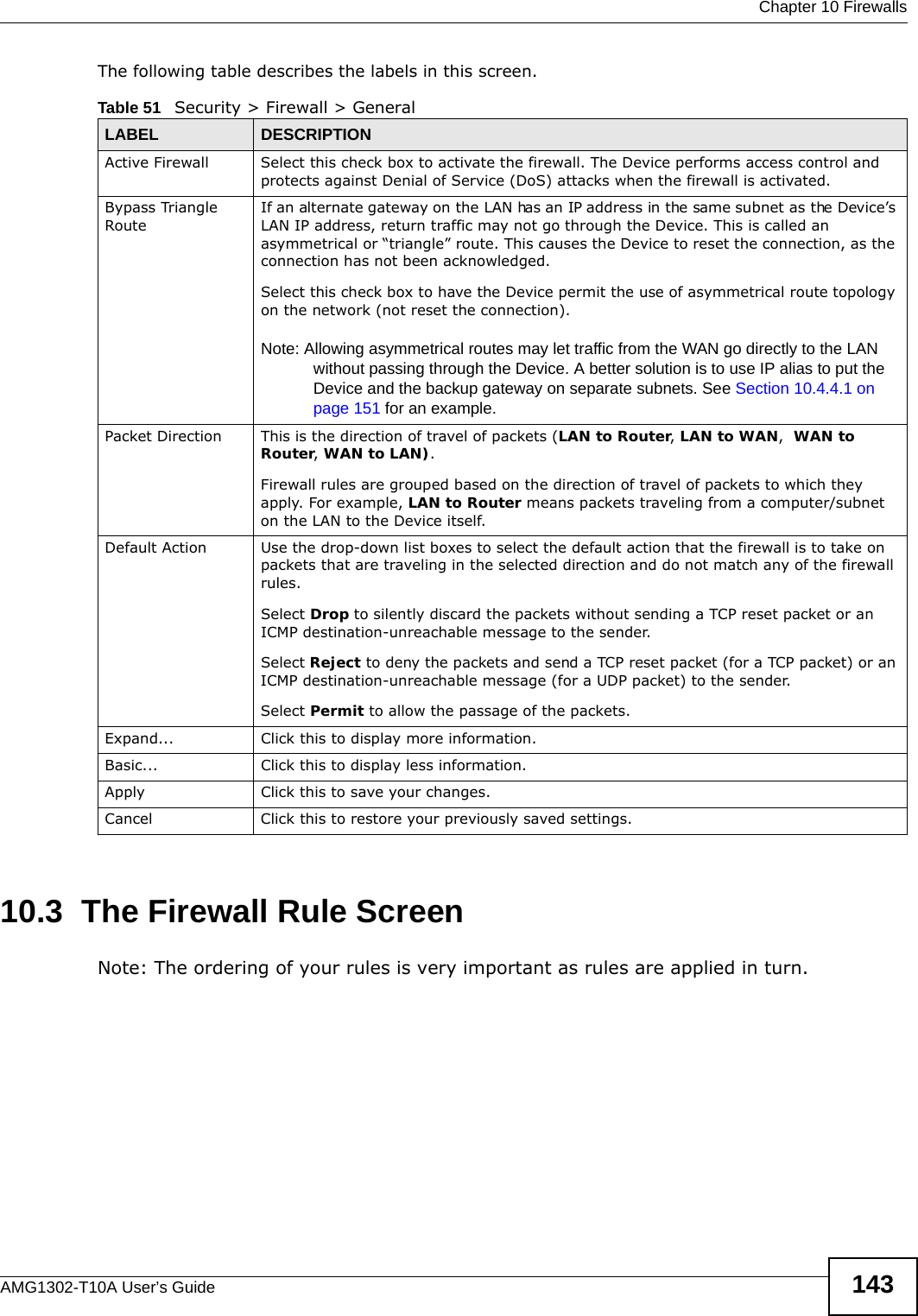  Chapter 10 FirewallsAMG1302-T10A User’s Guide 143The following table describes the labels in this screen. 10.3  The Firewall Rule ScreenNote: The ordering of your rules is very important as rules are applied in turn. Table 51   Security &gt; Firewall &gt; GeneralLABEL DESCRIPTIONActive Firewall Select this check box to activate the firewall. The Device performs access control and protects against Denial of Service (DoS) attacks when the firewall is activated.Bypass Triangle RouteIf an alternate gateway on the LAN has an IP address in the same subnet as the Device’s LAN IP address, return traffic may not go through the Device. This is called an asymmetrical or “triangle” route. This causes the Device to reset the connection, as the connection has not been acknowledged.Select this check box to have the Device permit the use of asymmetrical route topology on the network (not reset the connection). Note: Allowing asymmetrical routes may let traffic from the WAN go directly to the LAN without passing through the Device. A better solution is to use IP alias to put the Device and the backup gateway on separate subnets. See Section 10.4.4.1 on page 151 for an example. Packet Direction This is the direction of travel of packets (LAN to Router, LAN to WAN,  WAN to Router, WAN to LAN).Firewall rules are grouped based on the direction of travel of packets to which they apply. For example, LAN to Router means packets traveling from a computer/subnet on the LAN to the Device itself. Default Action Use the drop-down list boxes to select the default action that the firewall is to take on packets that are traveling in the selected direction and do not match any of the firewall rules. Select Drop to silently discard the packets without sending a TCP reset packet or an ICMP destination-unreachable message to the sender.Select Reject to deny the packets and send a TCP reset packet (for a TCP packet) or an ICMP destination-unreachable message (for a UDP packet) to the sender.Select Permit to allow the passage of the packets.Expand... Click this to display more information.Basic... Click this to display less information.Apply Click this to save your changes.Cancel Click this to restore your previously saved settings.