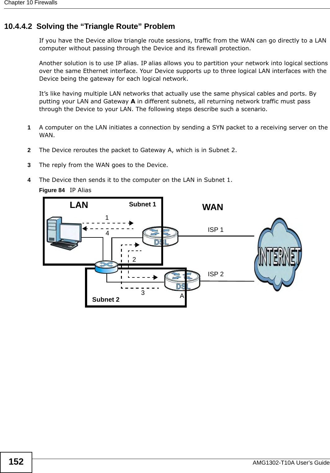 Chapter 10 FirewallsAMG1302-T10A User’s Guide15210.4.4.2  Solving the “Triangle Route” ProblemIf you have the Device allow triangle route sessions, traffic from the WAN can go directly to a LAN computer without passing through the Device and its firewall protection. Another solution is to use IP alias. IP alias allows you to partition your network into logical sections over the same Ethernet interface. Your Device supports up to three logical LAN interfaces with the Device being the gateway for each logical network. It’s like having multiple LAN networks that actually use the same physical cables and ports. By putting your LAN and Gateway A in different subnets, all returning network traffic must pass through the Device to your LAN. The following steps describe such a scenario.1A computer on the LAN initiates a connection by sending a SYN packet to a receiving server on the WAN. 2The Device reroutes the packet to Gateway A, which is in Subnet 2. 3The reply from the WAN goes to the Device. 4The Device then sends it to the computer on the LAN in Subnet 1.Figure 84   IP Alias123LANAISP 1ISP 24WANSubnet 1Subnet 2