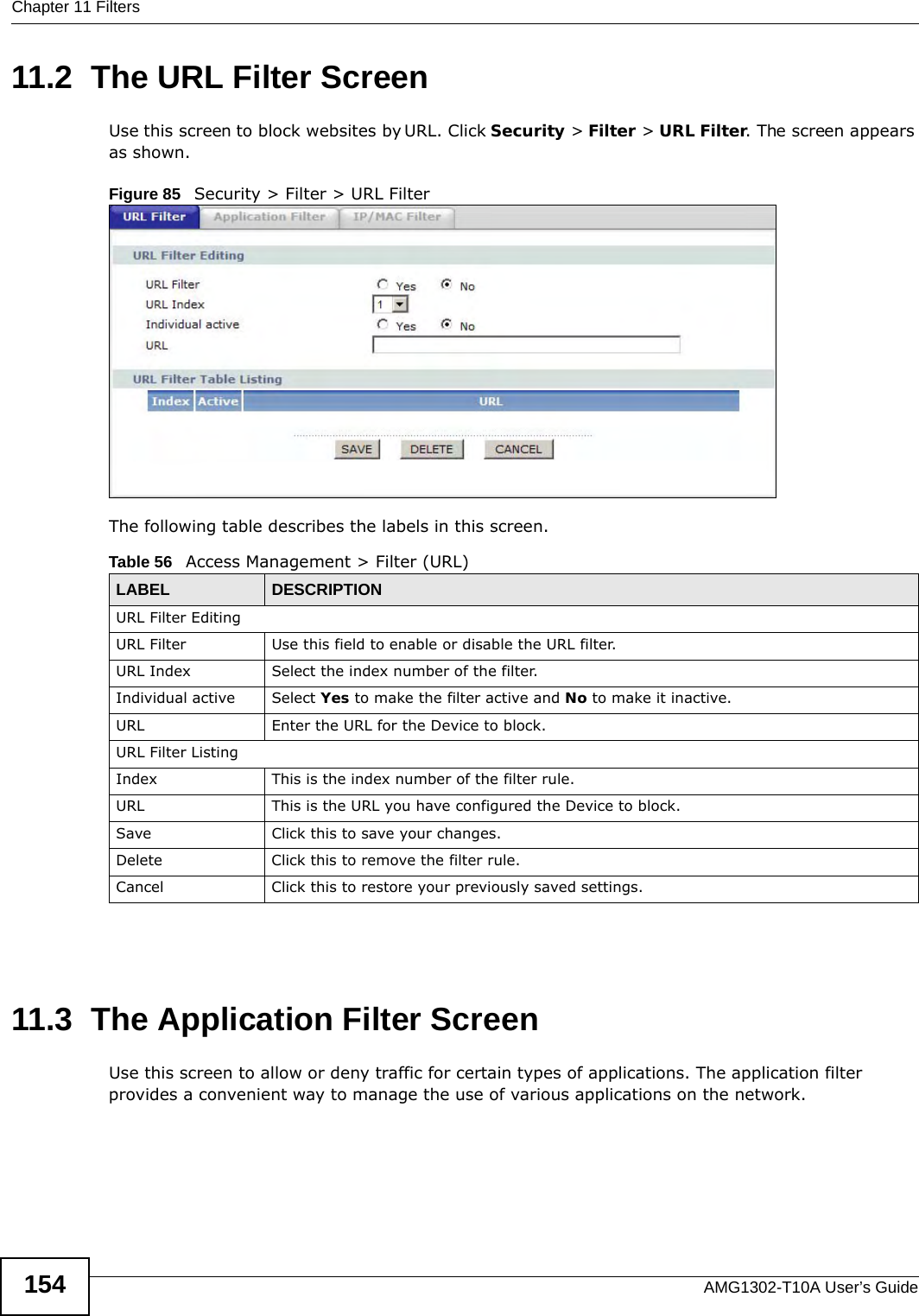 Chapter 11 FiltersAMG1302-T10A User’s Guide15411.2  The URL Filter Screen Use this screen to block websites by URL. Click Security &gt; Filter &gt; URL Filter. The screen appears as shown.Figure 85   Security &gt; Filter &gt; URL FilterThe following table describes the labels in this screen.  11.3  The Application Filter ScreenUse this screen to allow or deny traffic for certain types of applications. The application filter provides a convenient way to manage the use of various applications on the network.Table 56   Access Management &gt; Filter (URL)LABEL DESCRIPTIONURL Filter EditingURL Filter Use this field to enable or disable the URL filter.URL Index Select the index number of the filter.Individual active Select Yes to make the filter active and No to make it inactive.URL Enter the URL for the Device to block.URL Filter ListingIndex This is the index number of the filter rule.URL This is the URL you have configured the Device to block.Save  Click this to save your changes.Delete Click this to remove the filter rule.Cancel Click this to restore your previously saved settings.